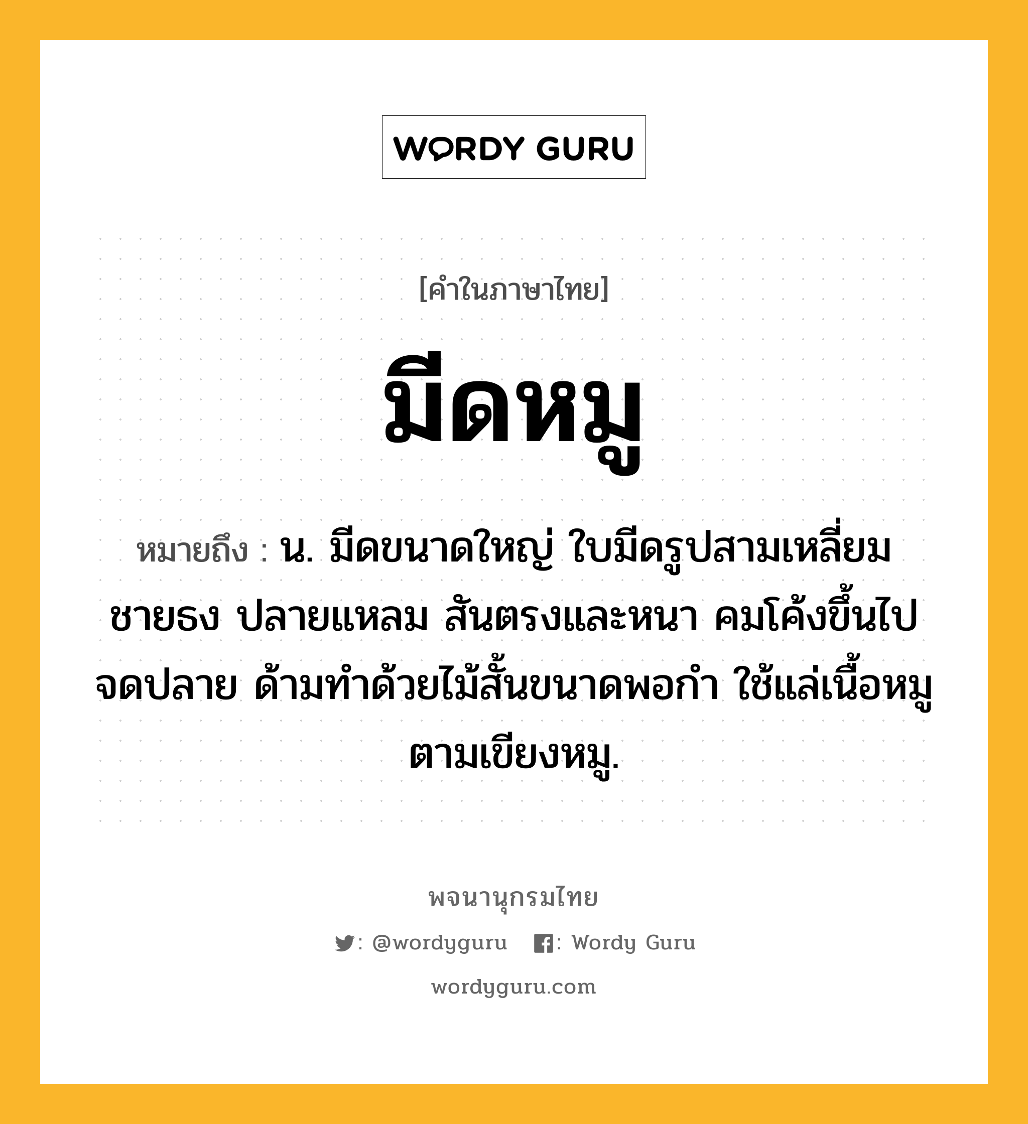 มีดหมู ความหมาย หมายถึงอะไร?, คำในภาษาไทย มีดหมู หมายถึง น. มีดขนาดใหญ่ ใบมีดรูปสามเหลี่ยมชายธง ปลายแหลม สันตรงและหนา คมโค้งขึ้นไปจดปลาย ด้ามทำด้วยไม้สั้นขนาดพอกำ ใช้แล่เนื้อหมูตามเขียงหมู.