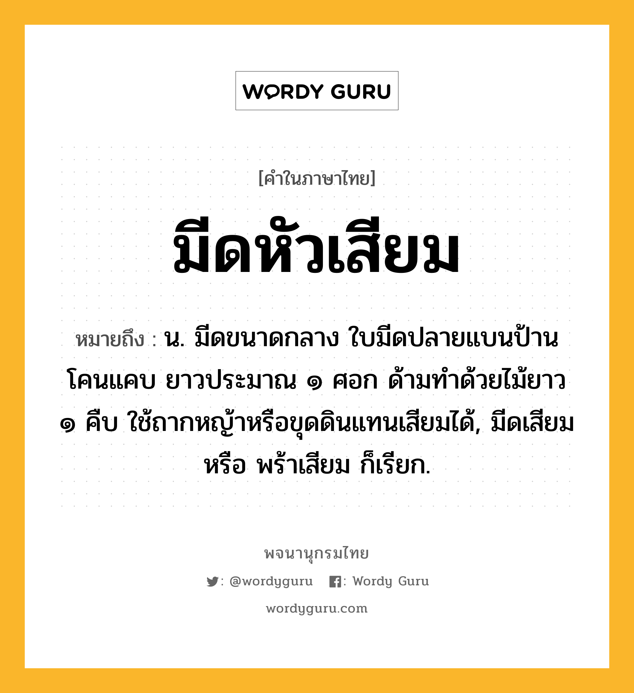 มีดหัวเสียม ความหมาย หมายถึงอะไร?, คำในภาษาไทย มีดหัวเสียม หมายถึง น. มีดขนาดกลาง ใบมีดปลายแบนป้าน โคนแคบ ยาวประมาณ ๑ ศอก ด้ามทำด้วยไม้ยาว ๑ คืบ ใช้ถากหญ้าหรือขุดดินแทนเสียมได้, มีดเสียม หรือ พร้าเสียม ก็เรียก.