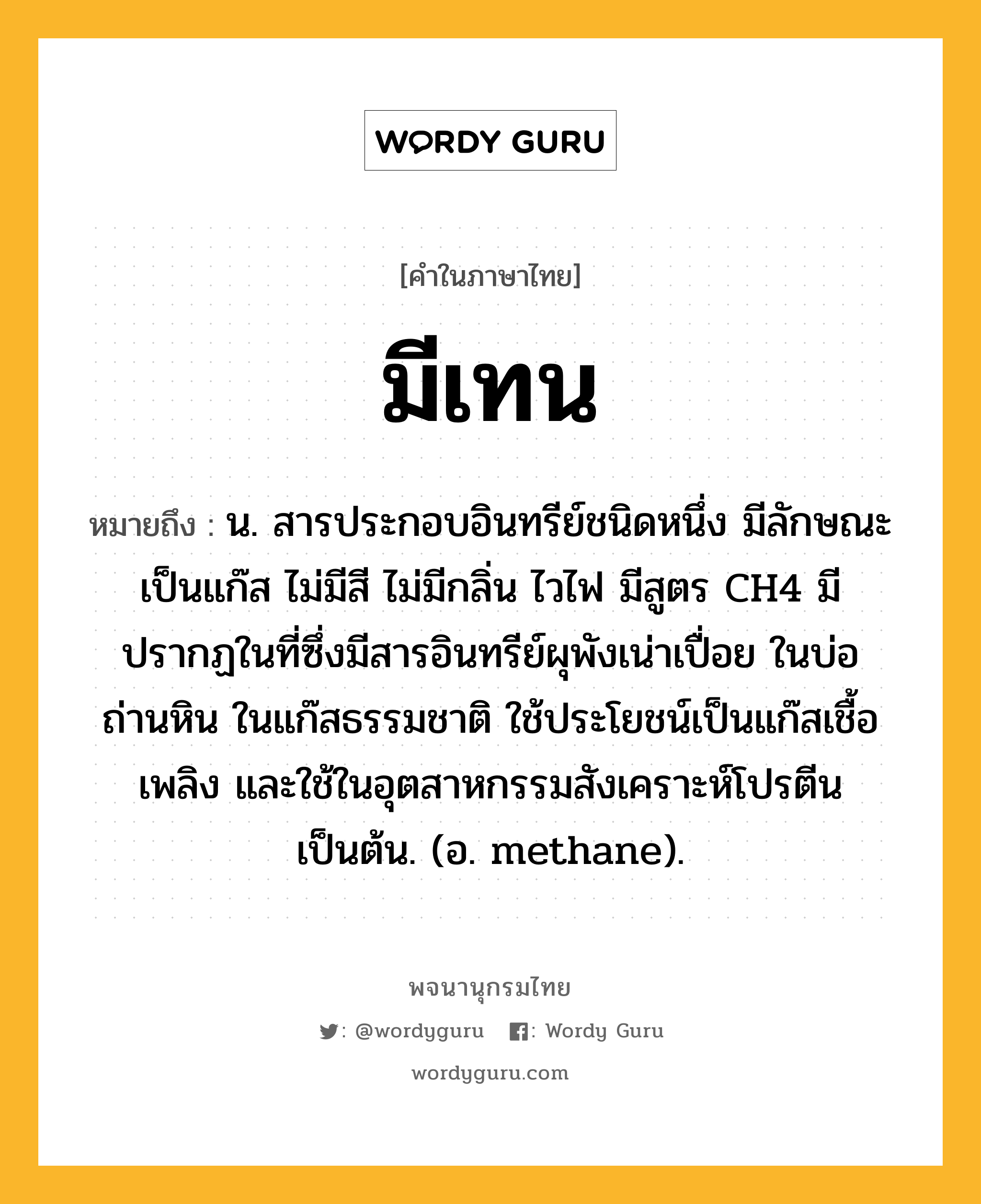 มีเทน ความหมาย หมายถึงอะไร?, คำในภาษาไทย มีเทน หมายถึง น. สารประกอบอินทรีย์ชนิดหนึ่ง มีลักษณะเป็นแก๊ส ไม่มีสี ไม่มีกลิ่น ไวไฟ มีสูตร CH4 มีปรากฏในที่ซึ่งมีสารอินทรีย์ผุพังเน่าเปื่อย ในบ่อถ่านหิน ในแก๊สธรรมชาติ ใช้ประโยชน์เป็นแก๊สเชื้อเพลิง และใช้ในอุตสาหกรรมสังเคราะห์โปรตีนเป็นต้น. (อ. methane).