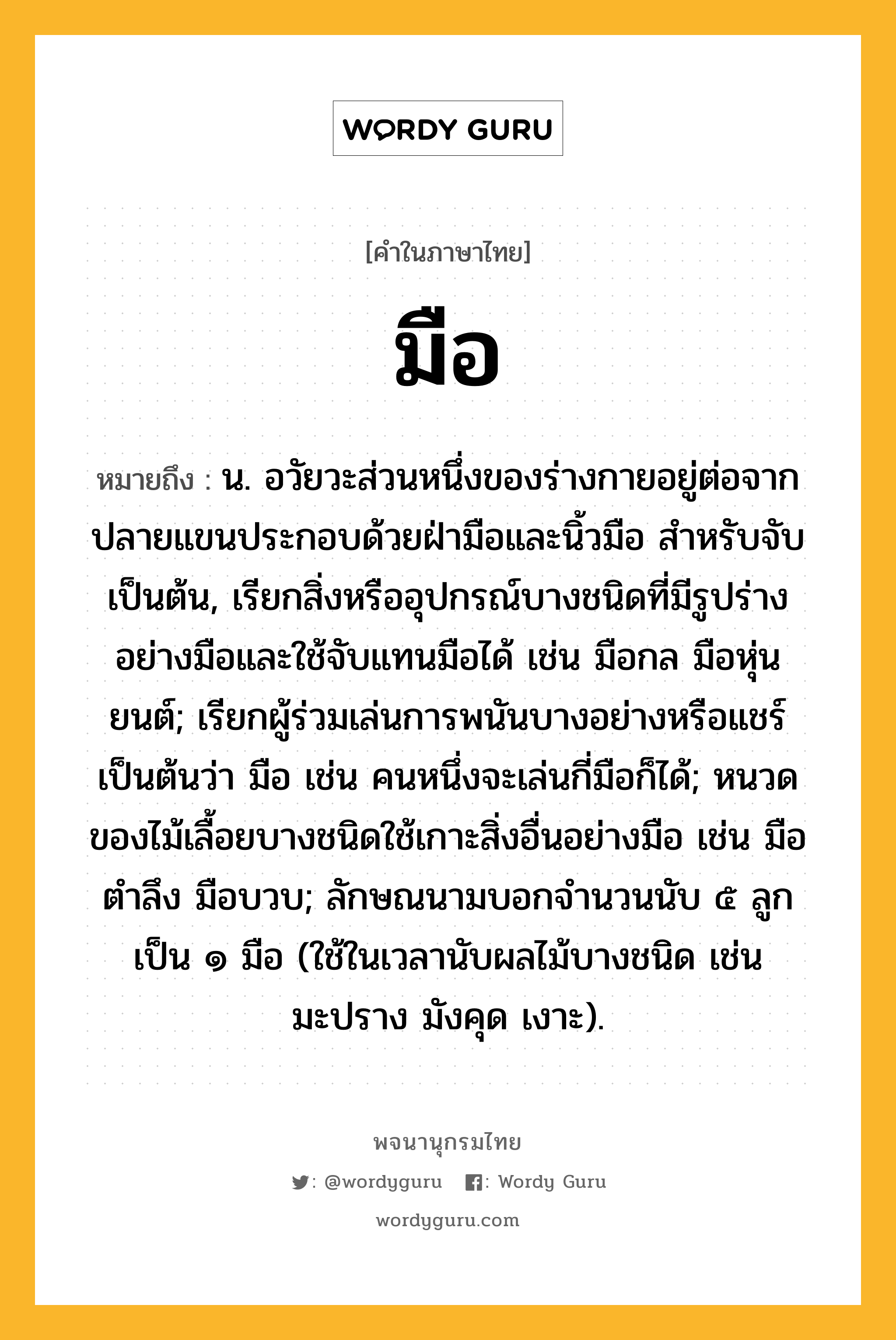 มือ ความหมาย หมายถึงอะไร?, คำในภาษาไทย มือ หมายถึง น. อวัยวะส่วนหนึ่งของร่างกายอยู่ต่อจากปลายแขนประกอบด้วยฝ่ามือและนิ้วมือ สําหรับจับเป็นต้น, เรียกสิ่งหรืออุปกรณ์บางชนิดที่มีรูปร่างอย่างมือและใช้จับแทนมือได้ เช่น มือกล มือหุ่นยนต์; เรียกผู้ร่วมเล่นการพนันบางอย่างหรือแชร์เป็นต้นว่า มือ เช่น คนหนึ่งจะเล่นกี่มือก็ได้; หนวดของไม้เลื้อยบางชนิดใช้เกาะสิ่งอื่นอย่างมือ เช่น มือตําลึง มือบวบ; ลักษณนามบอกจำนวนนับ ๕ ลูก เป็น ๑ มือ (ใช้ในเวลานับผลไม้บางชนิด เช่น มะปราง มังคุด เงาะ).