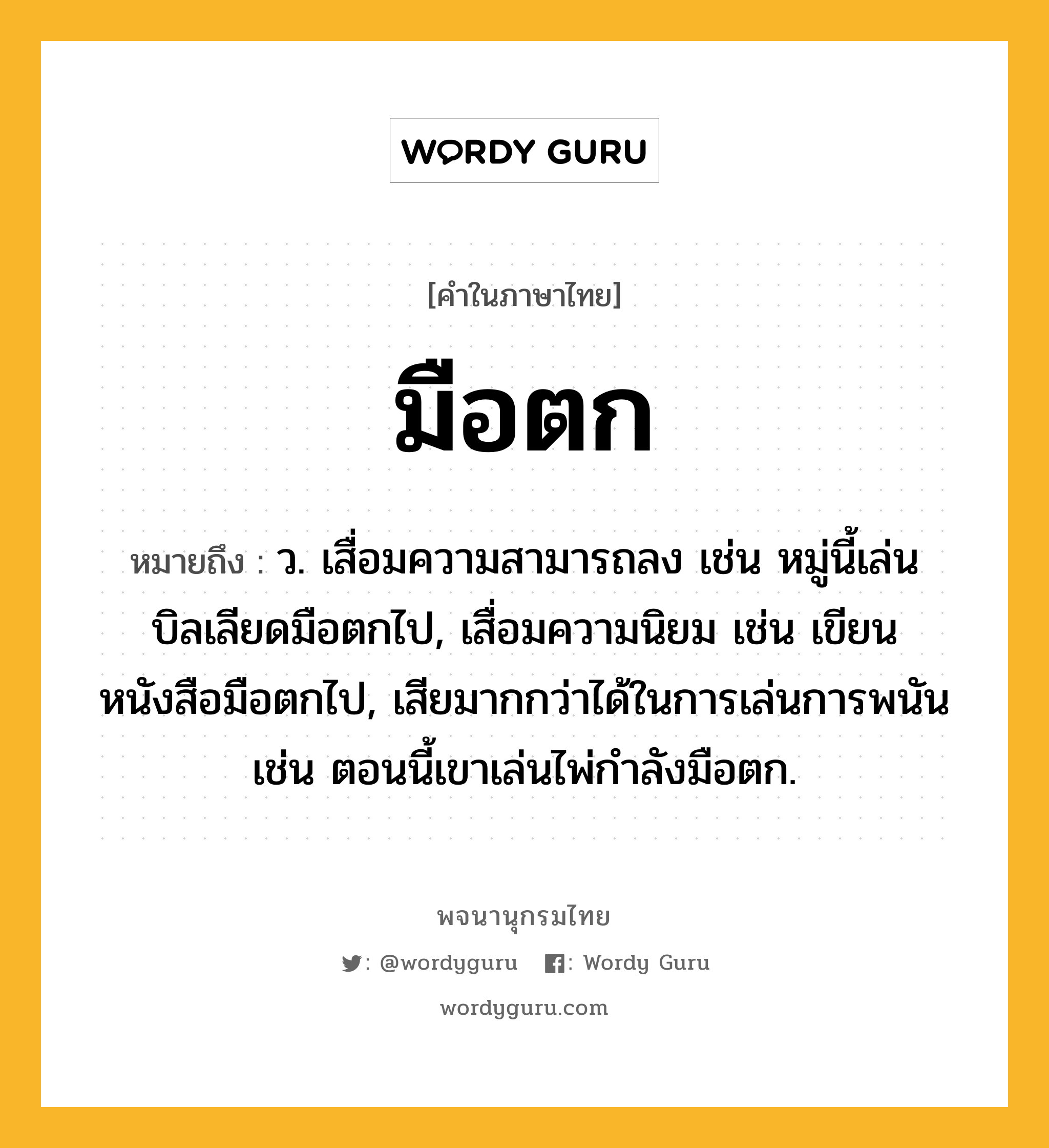 มือตก ความหมาย หมายถึงอะไร?, คำในภาษาไทย มือตก หมายถึง ว. เสื่อมความสามารถลง เช่น หมู่นี้เล่นบิลเลียดมือตกไป, เสื่อมความนิยม เช่น เขียนหนังสือมือตกไป, เสียมากกว่าได้ในการเล่นการพนัน เช่น ตอนนี้เขาเล่นไพ่กำลังมือตก.