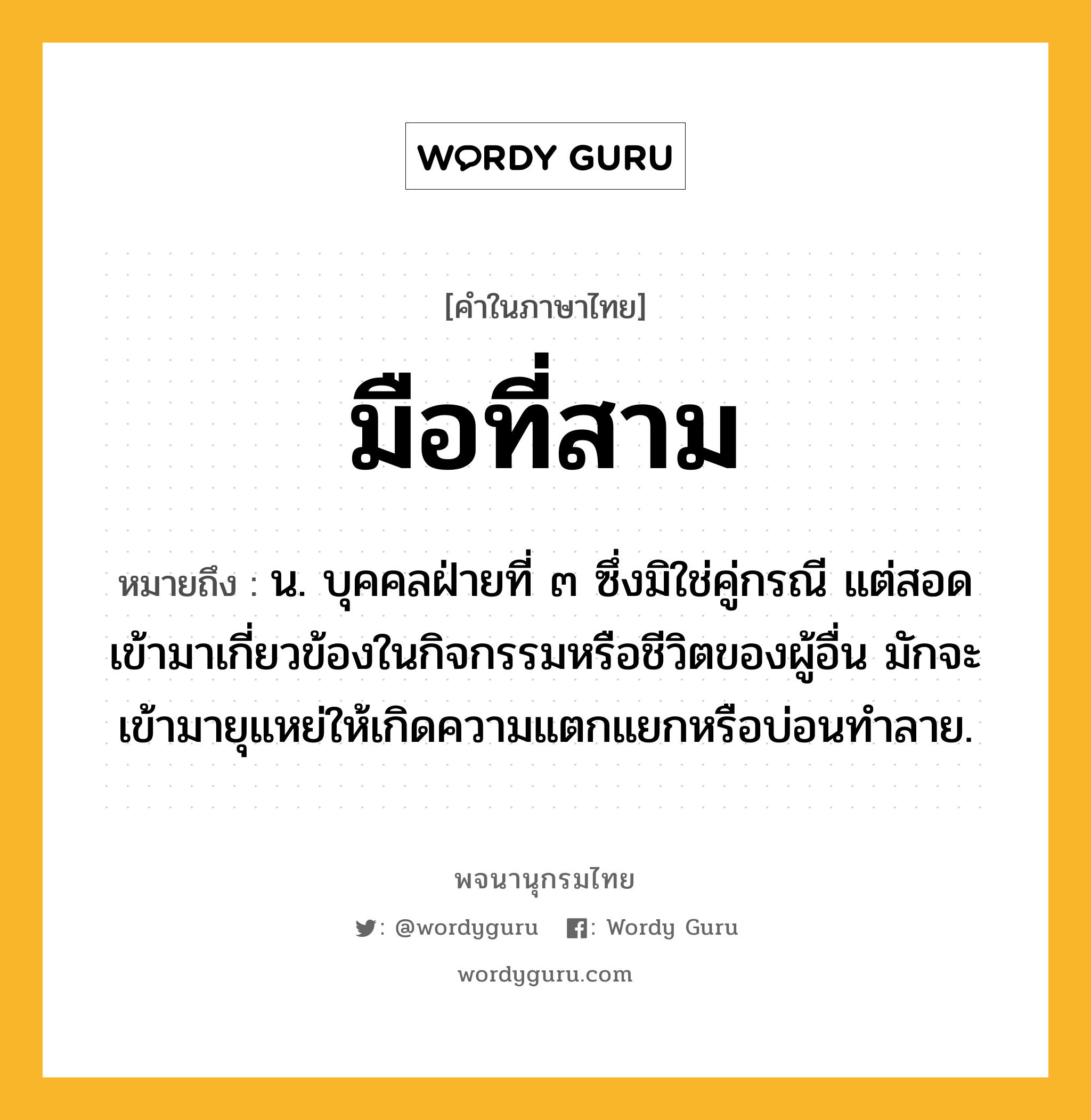 มือที่สาม ความหมาย หมายถึงอะไร?, คำในภาษาไทย มือที่สาม หมายถึง น. บุคคลฝ่ายที่ ๓ ซึ่งมิใช่คู่กรณี แต่สอดเข้ามาเกี่ยวข้องในกิจกรรมหรือชีวิตของผู้อื่น มักจะเข้ามายุแหย่ให้เกิดความแตกแยกหรือบ่อนทำลาย.