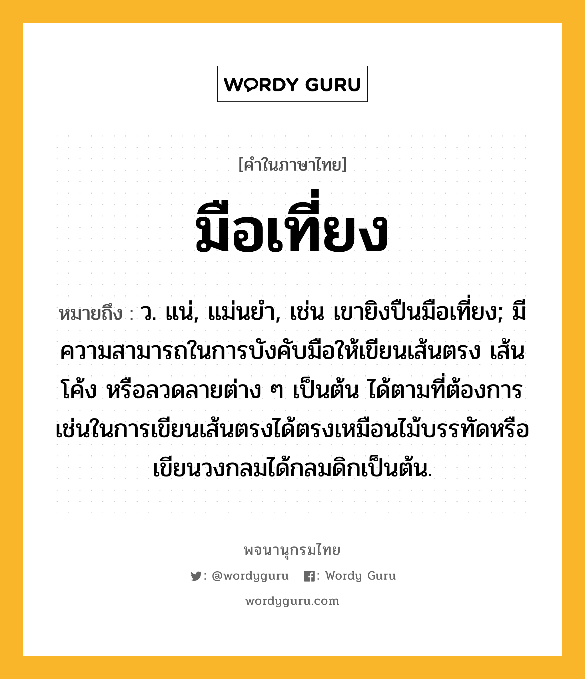 มือเที่ยง ความหมาย หมายถึงอะไร?, คำในภาษาไทย มือเที่ยง หมายถึง ว. แน่, แม่นยำ, เช่น เขายิงปืนมือเที่ยง; มีความสามารถในการบังคับมือให้เขียนเส้นตรง เส้นโค้ง หรือลวดลายต่าง ๆ เป็นต้น ได้ตามที่ต้องการ เช่นในการเขียนเส้นตรงได้ตรงเหมือนไม้บรรทัดหรือเขียนวงกลมได้กลมดิกเป็นต้น.