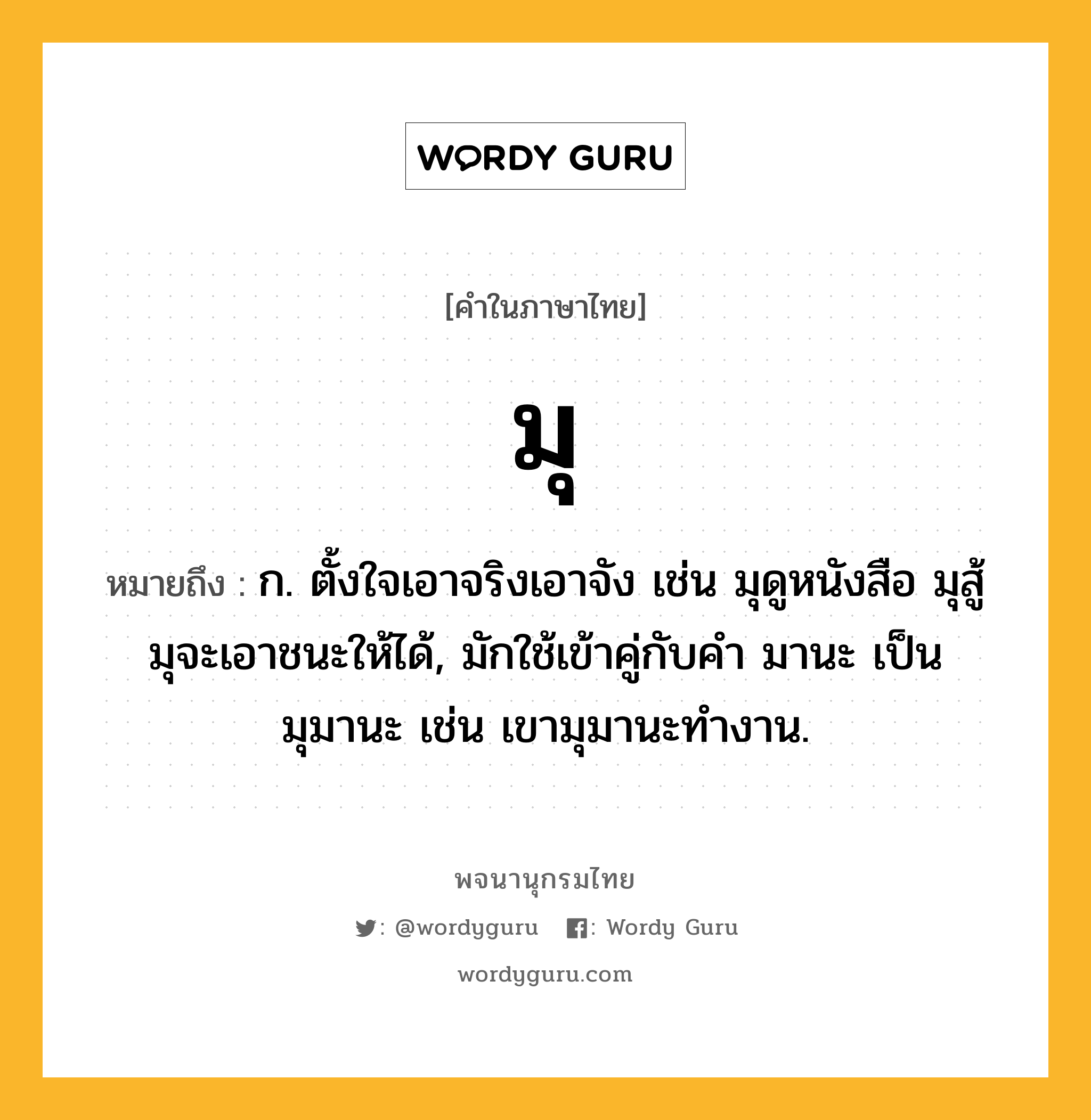 มุ ความหมาย หมายถึงอะไร?, คำในภาษาไทย มุ หมายถึง ก. ตั้งใจเอาจริงเอาจัง เช่น มุดูหนังสือ มุสู้ มุจะเอาชนะให้ได้, มักใช้เข้าคู่กับคำ มานะ เป็น มุมานะ เช่น เขามุมานะทำงาน.