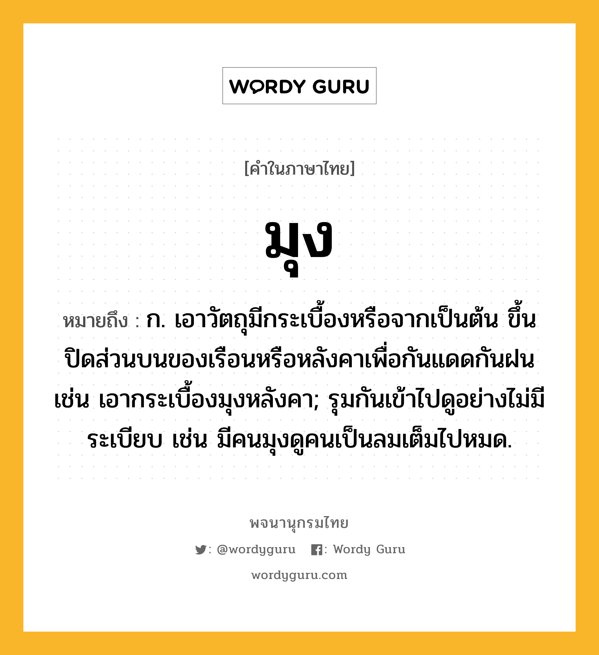 มุง ความหมาย หมายถึงอะไร?, คำในภาษาไทย มุง หมายถึง ก. เอาวัตถุมีกระเบื้องหรือจากเป็นต้น ขึ้นปิดส่วนบนของเรือนหรือหลังคาเพื่อกันแดดกันฝน เช่น เอากระเบื้องมุงหลังคา; รุมกันเข้าไปดูอย่างไม่มีระเบียบ เช่น มีคนมุงดูคนเป็นลมเต็มไปหมด.