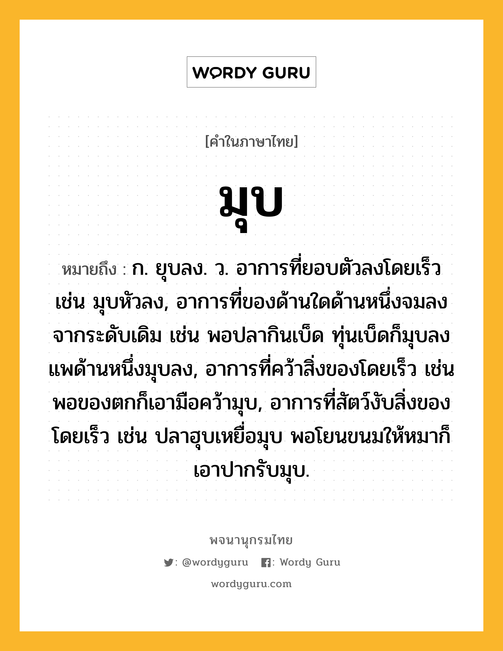 มุบ ความหมาย หมายถึงอะไร?, คำในภาษาไทย มุบ หมายถึง ก. ยุบลง. ว. อาการที่ยอบตัวลงโดยเร็ว เช่น มุบหัวลง, อาการที่ของด้านใดด้านหนึ่งจมลงจากระดับเดิม เช่น พอปลากินเบ็ด ทุ่นเบ็ดก็มุบลง แพด้านหนึ่งมุบลง, อาการที่คว้าสิ่งของโดยเร็ว เช่น พอของตกก็เอามือคว้ามุบ, อาการที่สัตว์งับสิ่งของโดยเร็ว เช่น ปลาฮุบเหยื่อมุบ พอโยนขนมให้หมาก็เอาปากรับมุบ.