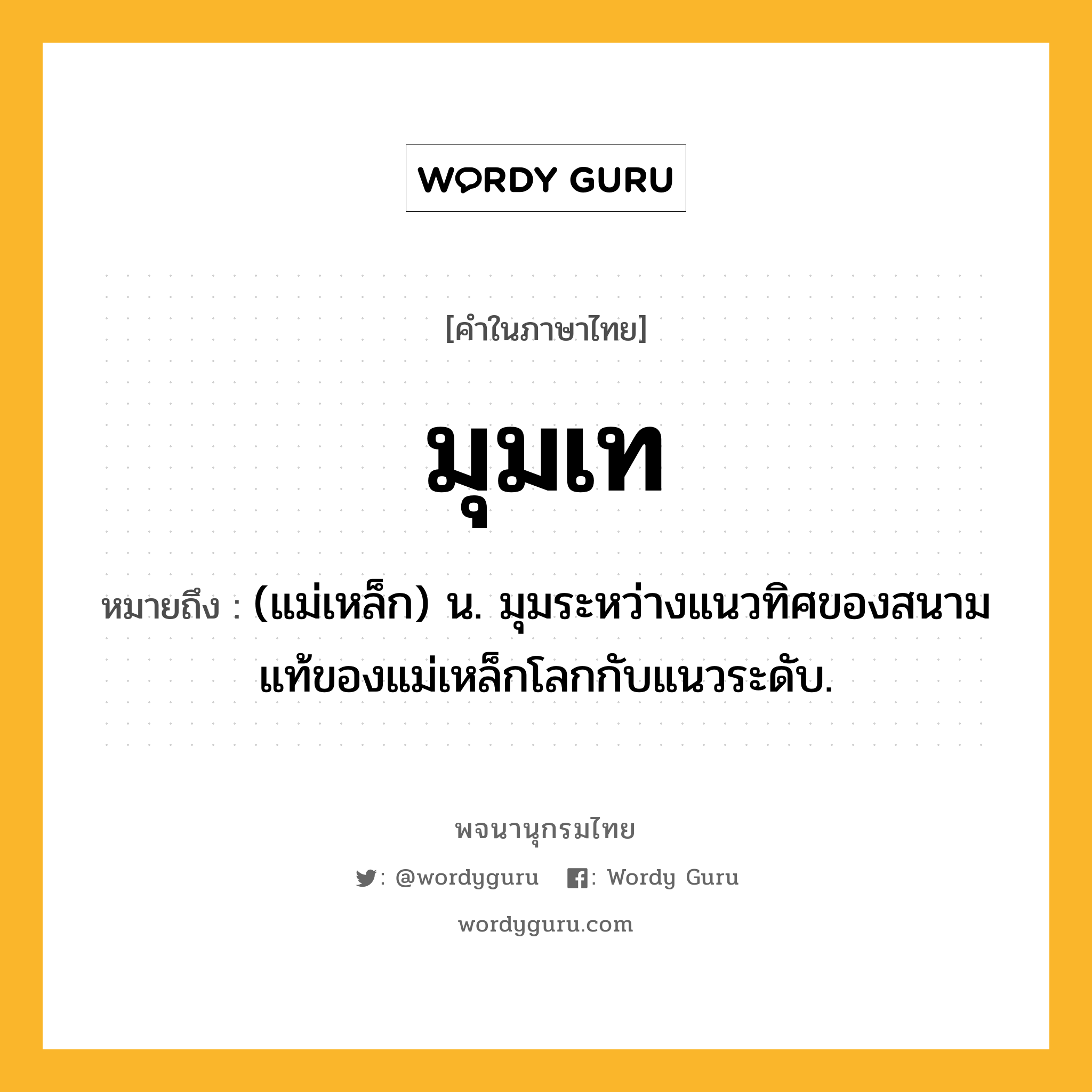 มุมเท ความหมาย หมายถึงอะไร?, คำในภาษาไทย มุมเท หมายถึง (แม่เหล็ก) น. มุมระหว่างแนวทิศของสนามแท้ของแม่เหล็กโลกกับแนวระดับ.