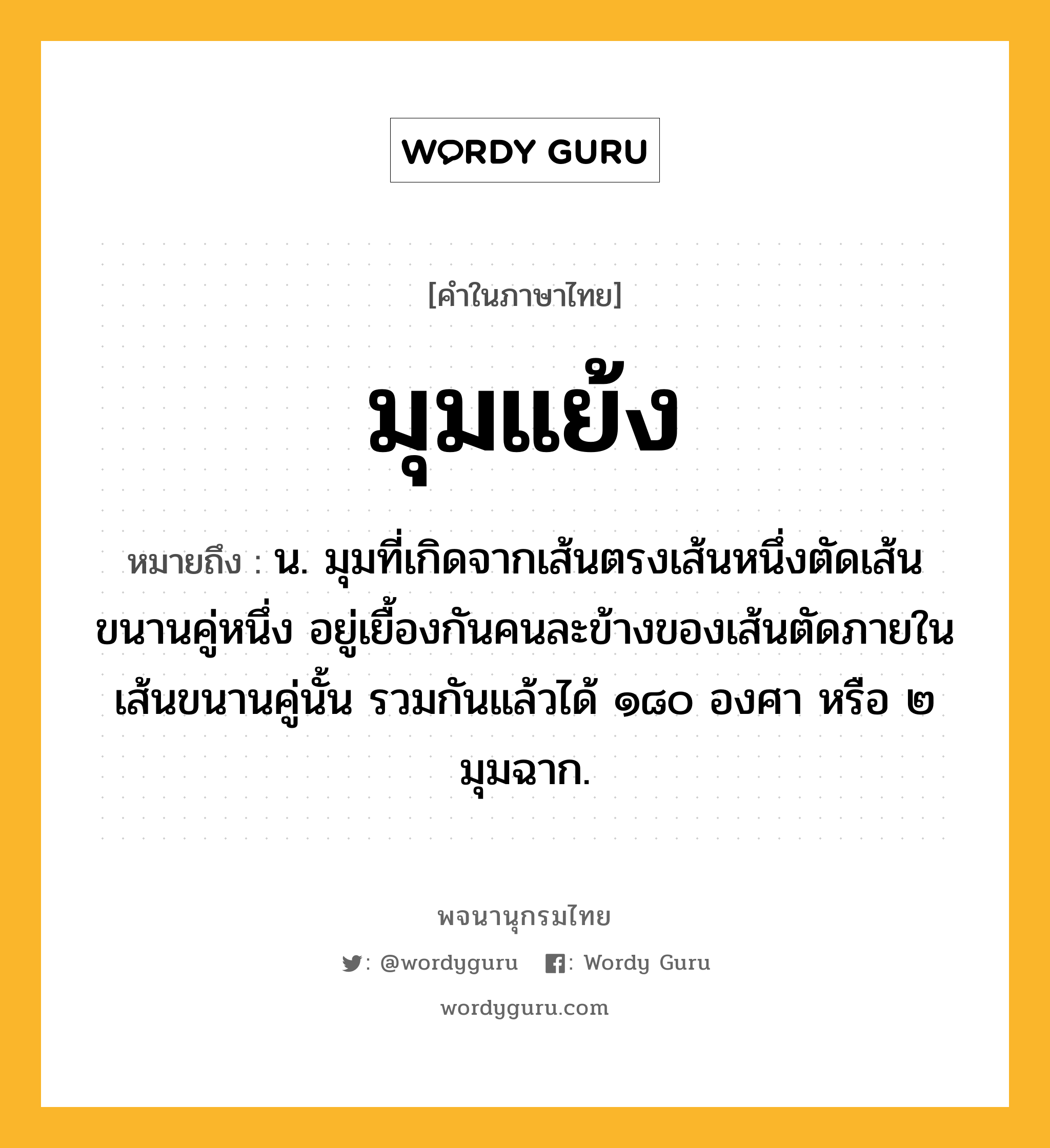 มุมแย้ง ความหมาย หมายถึงอะไร?, คำในภาษาไทย มุมแย้ง หมายถึง น. มุมที่เกิดจากเส้นตรงเส้นหนึ่งตัดเส้นขนานคู่หนึ่ง อยู่เยื้องกันคนละข้างของเส้นตัดภายในเส้นขนานคู่นั้น รวมกันแล้วได้ ๑๘๐ องศา หรือ ๒ มุมฉาก.