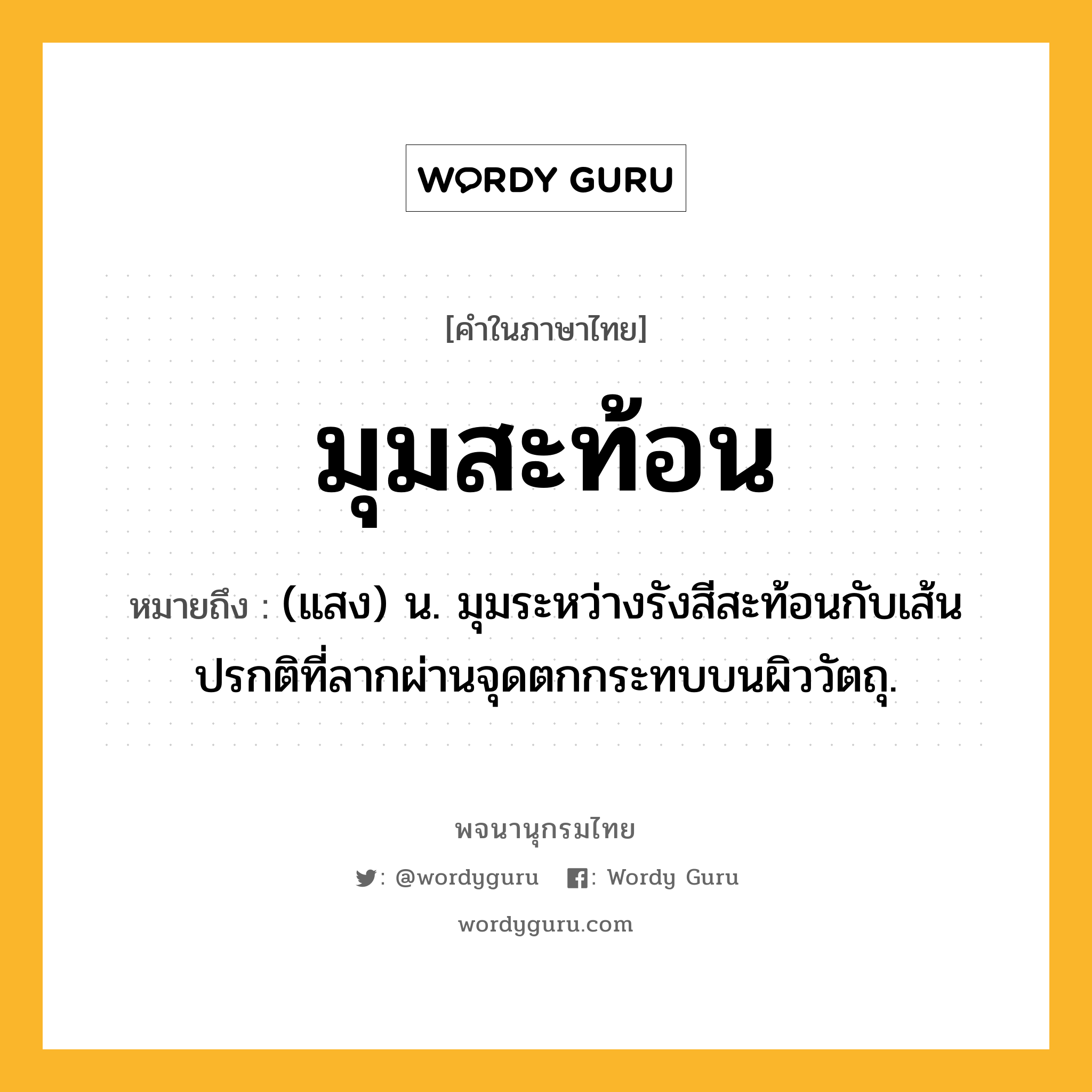 มุมสะท้อน ความหมาย หมายถึงอะไร?, คำในภาษาไทย มุมสะท้อน หมายถึง (แสง) น. มุมระหว่างรังสีสะท้อนกับเส้นปรกติที่ลากผ่านจุดตกกระทบบนผิววัตถุ.