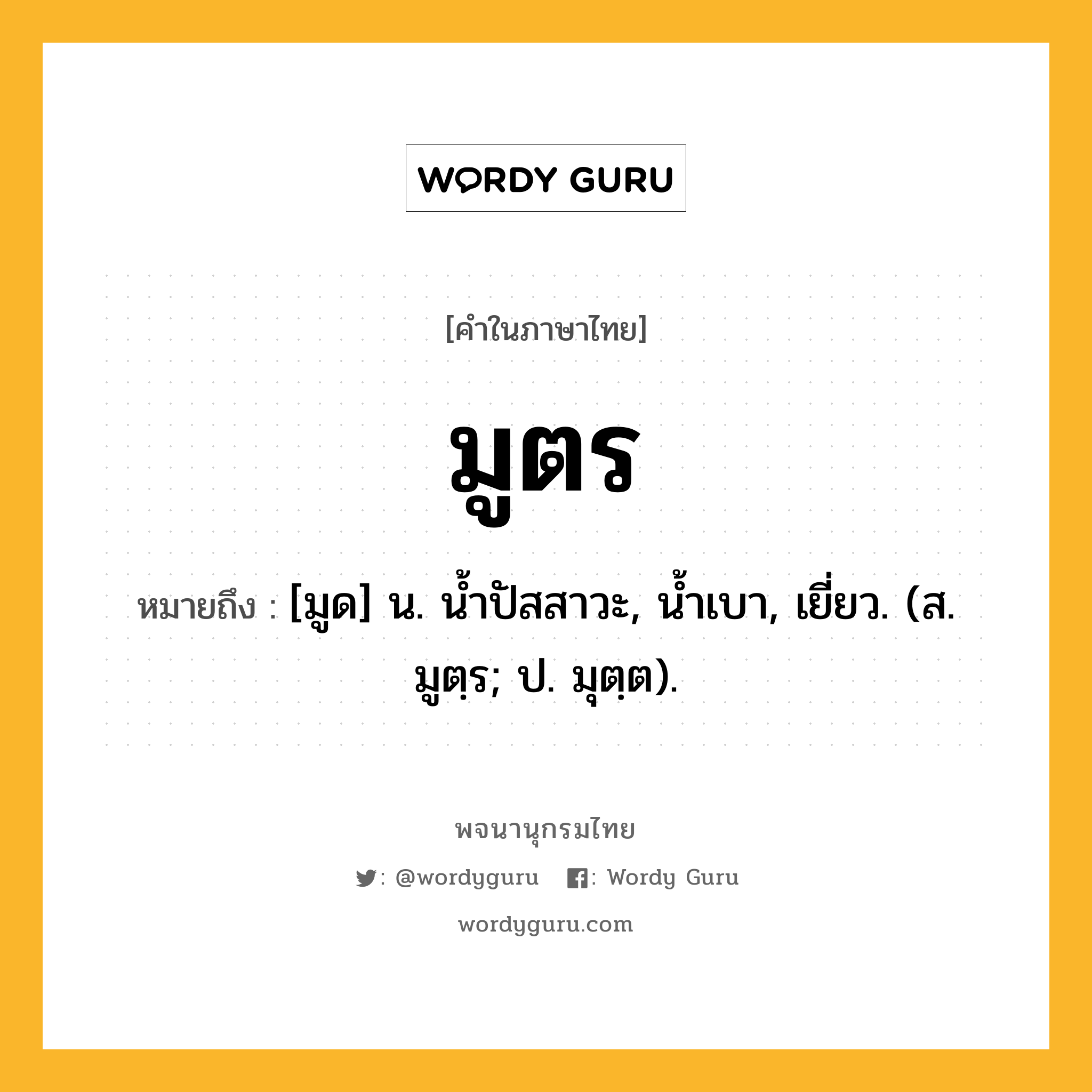 มูตร ความหมาย หมายถึงอะไร?, คำในภาษาไทย มูตร หมายถึง [มูด] น. นํ้าปัสสาวะ, นํ้าเบา, เยี่ยว. (ส. มูตฺร; ป. มุตฺต).