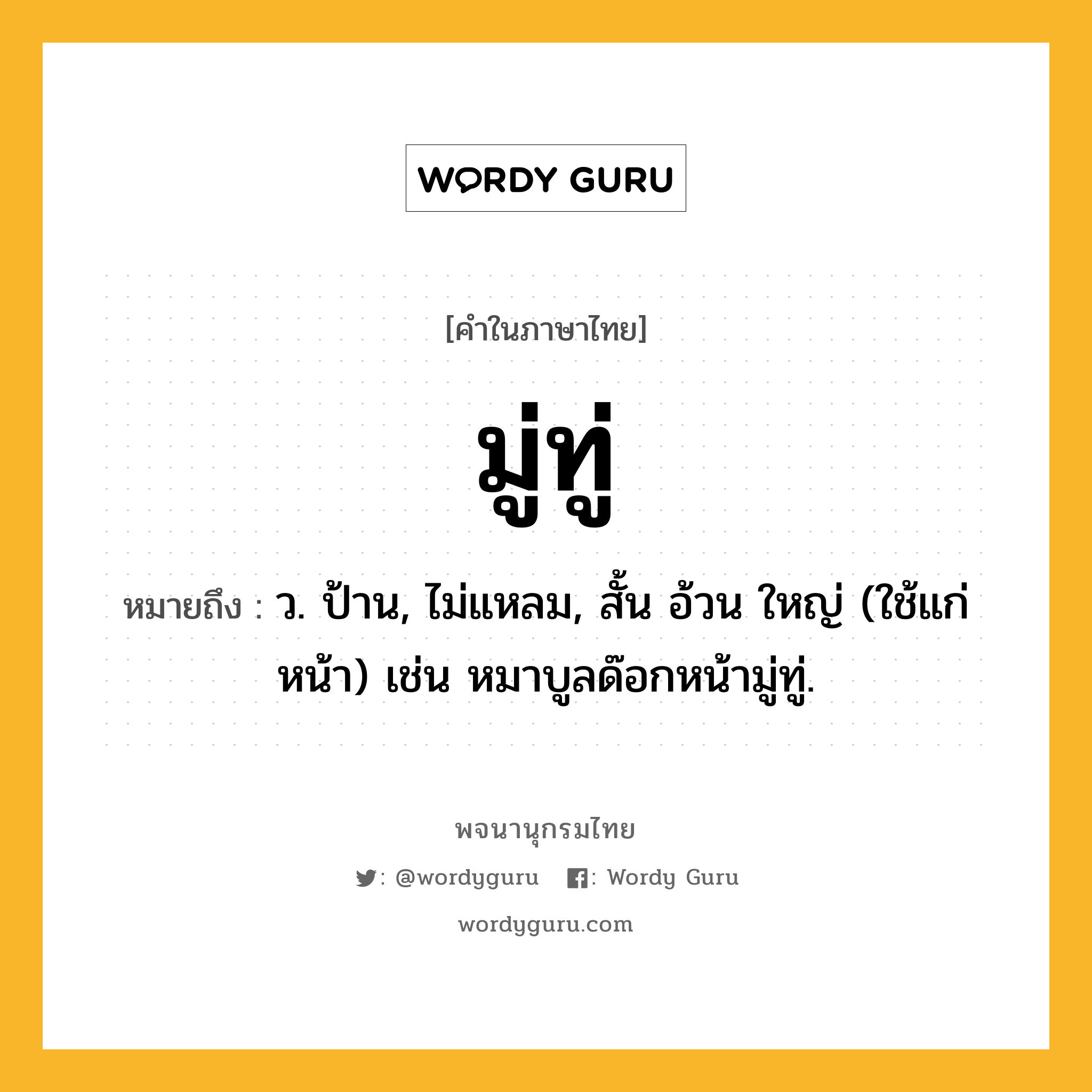 มู่ทู่ ความหมาย หมายถึงอะไร?, คำในภาษาไทย มู่ทู่ หมายถึง ว. ป้าน, ไม่แหลม, สั้น อ้วน ใหญ่ (ใช้แก่หน้า) เช่น หมาบูลด๊อกหน้ามู่ทู่.