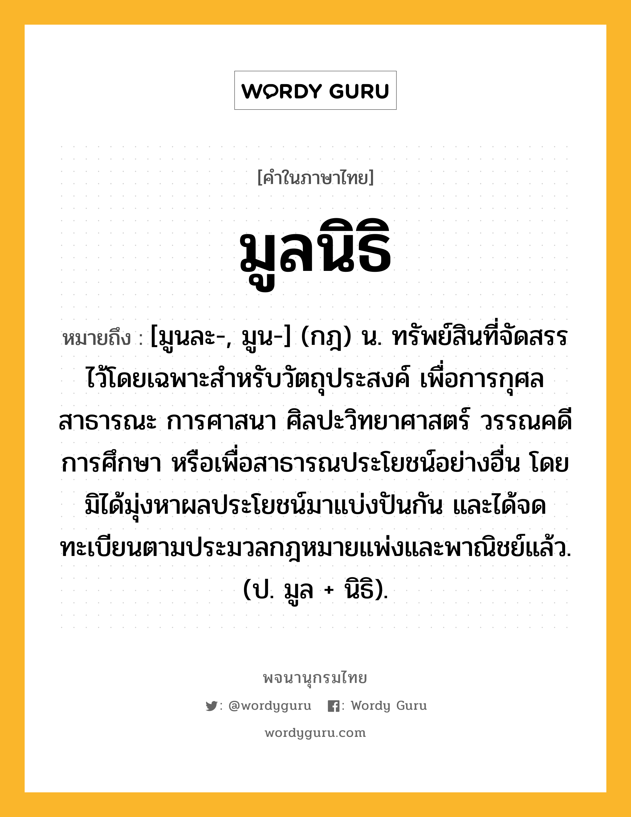 มูลนิธิ ความหมาย หมายถึงอะไร?, คำในภาษาไทย มูลนิธิ หมายถึง [มูนละ-, มูน-] (กฎ) น. ทรัพย์สินที่จัดสรรไว้โดยเฉพาะสําหรับวัตถุประสงค์ เพื่อการกุศลสาธารณะ การศาสนา ศิลปะวิทยาศาสตร์ วรรณคดี การศึกษา หรือเพื่อสาธารณประโยชน์อย่างอื่น โดยมิได้มุ่งหาผลประโยชน์มาแบ่งปันกัน และได้จดทะเบียนตามประมวลกฎหมายแพ่งและพาณิชย์แล้ว. (ป. มูล + นิธิ).