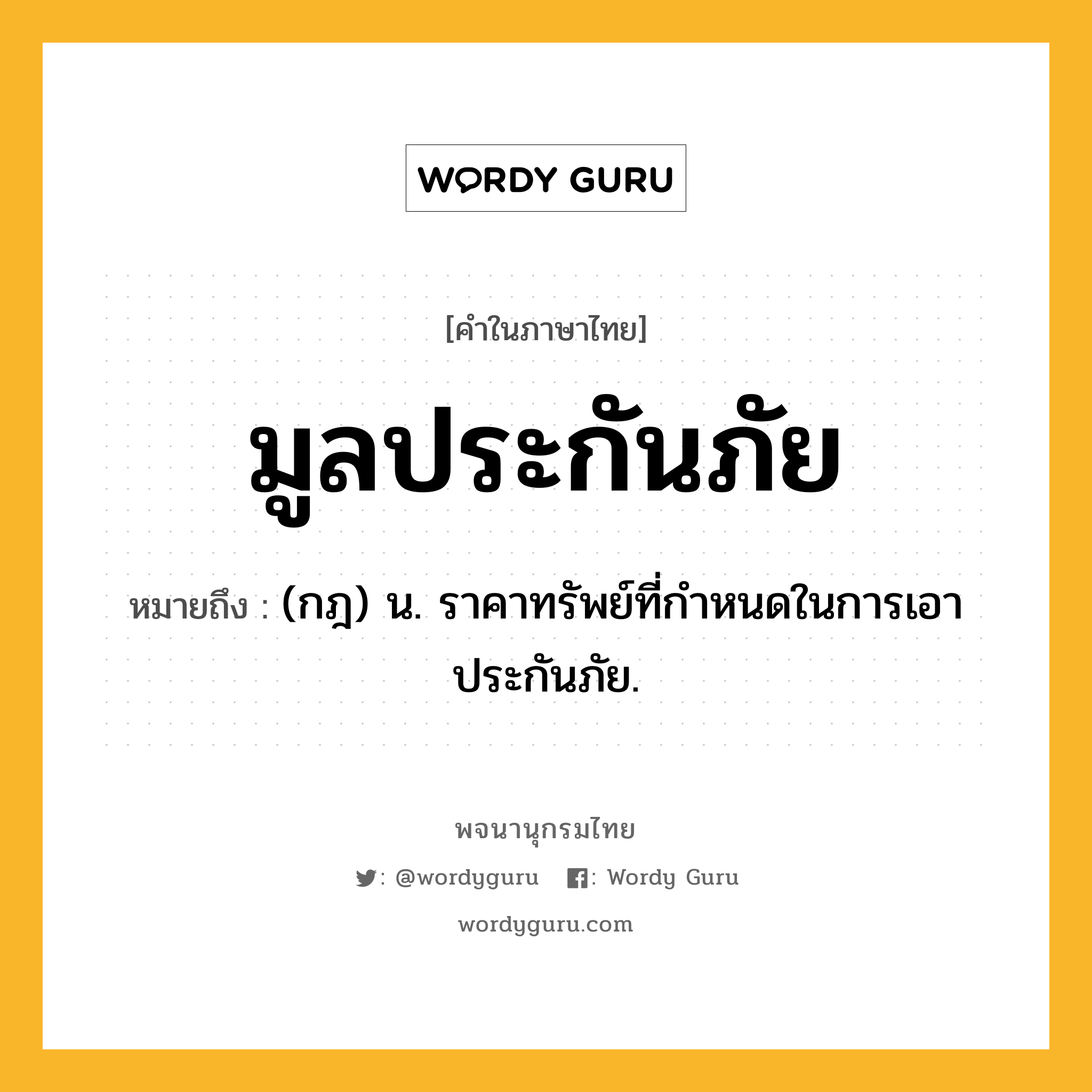 มูลประกันภัย ความหมาย หมายถึงอะไร?, คำในภาษาไทย มูลประกันภัย หมายถึง (กฎ) น. ราคาทรัพย์ที่กำหนดในการเอาประกันภัย.