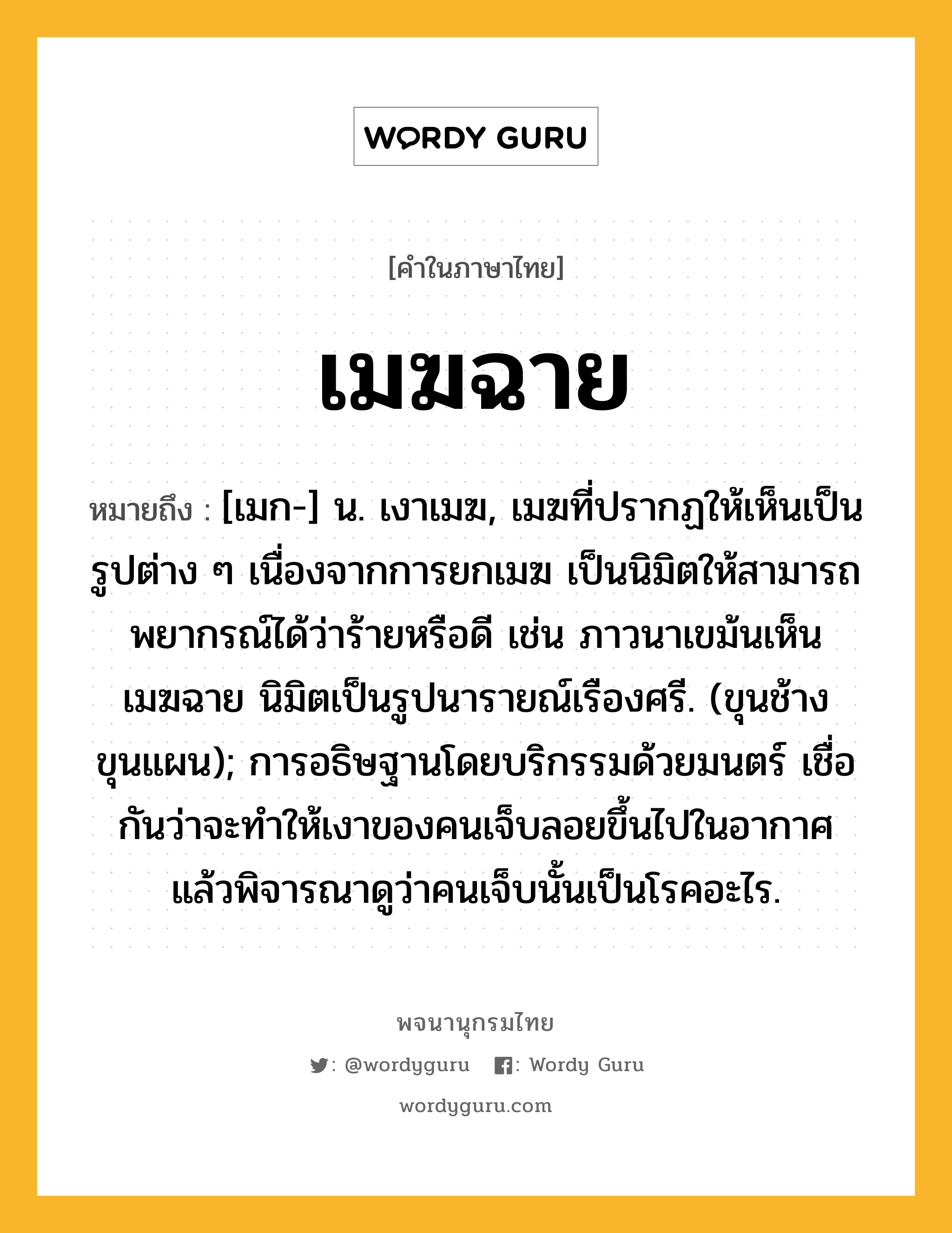 เมฆฉาย ความหมาย หมายถึงอะไร?, คำในภาษาไทย เมฆฉาย หมายถึง [เมก-] น. เงาเมฆ, เมฆที่ปรากฏให้เห็นเป็นรูปต่าง ๆ เนื่องจากการยกเมฆ เป็นนิมิตให้สามารถพยากรณ์ได้ว่าร้ายหรือดี เช่น ภาวนาเขม้นเห็นเมฆฉาย นิมิตเป็นรูปนารายณ์เรืองศรี. (ขุนช้างขุนแผน); การอธิษฐานโดยบริกรรมด้วยมนตร์ เชื่อกันว่าจะทําให้เงาของคนเจ็บลอยขึ้นไปในอากาศ แล้วพิจารณาดูว่าคนเจ็บนั้นเป็นโรคอะไร.