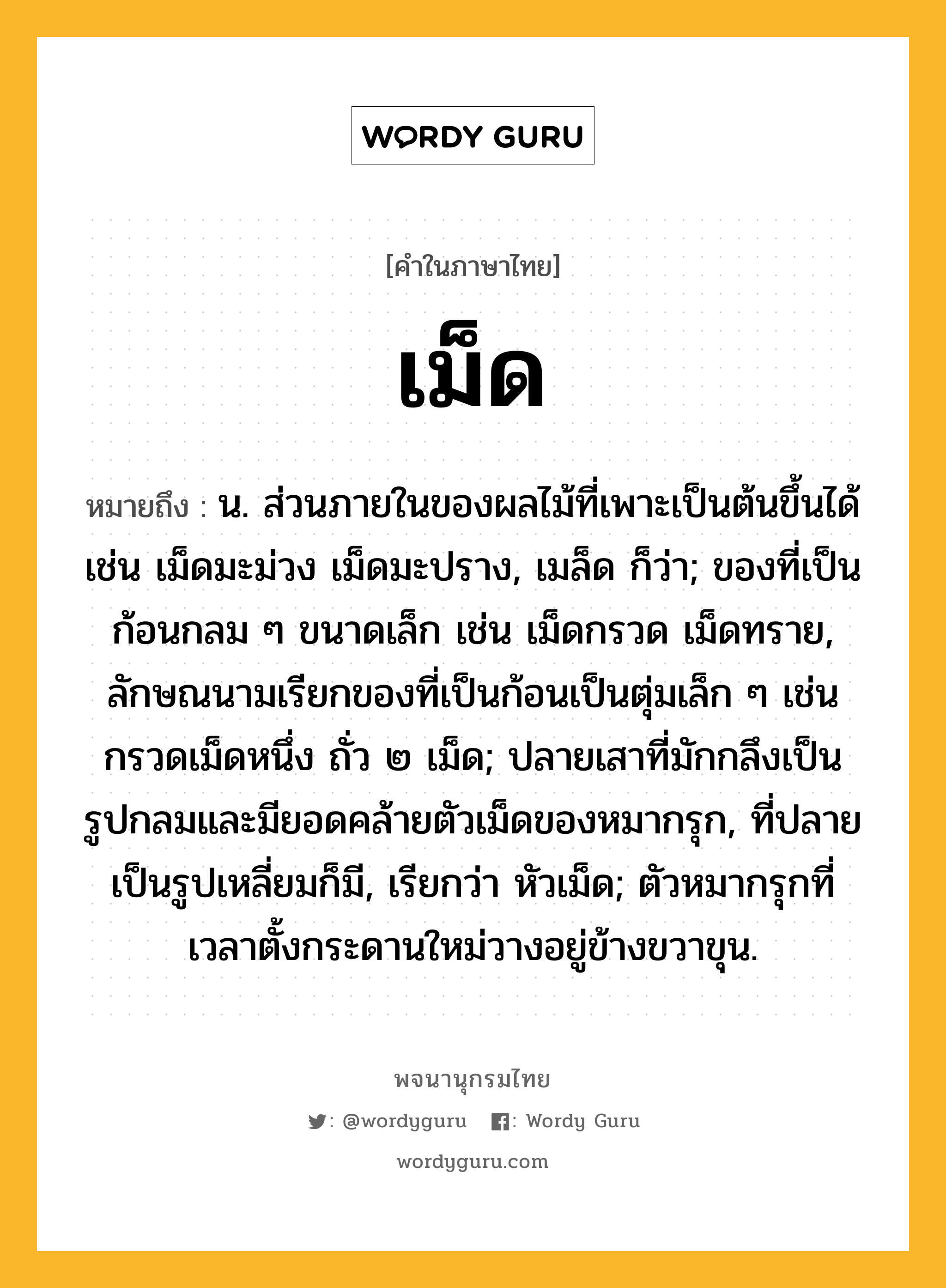 เม็ด ความหมาย หมายถึงอะไร?, คำในภาษาไทย เม็ด หมายถึง น. ส่วนภายในของผลไม้ที่เพาะเป็นต้นขึ้นได้ เช่น เม็ดมะม่วง เม็ดมะปราง, เมล็ด ก็ว่า; ของที่เป็นก้อนกลม ๆ ขนาดเล็ก เช่น เม็ดกรวด เม็ดทราย, ลักษณนามเรียกของที่เป็นก้อนเป็นตุ่มเล็ก ๆ เช่น กรวดเม็ดหนึ่ง ถั่ว ๒ เม็ด; ปลายเสาที่มักกลึงเป็นรูปกลมและมียอดคล้ายตัวเม็ดของหมากรุก, ที่ปลายเป็นรูปเหลี่ยมก็มี, เรียกว่า หัวเม็ด; ตัวหมากรุกที่เวลาตั้งกระดานใหม่วางอยู่ข้างขวาขุน.