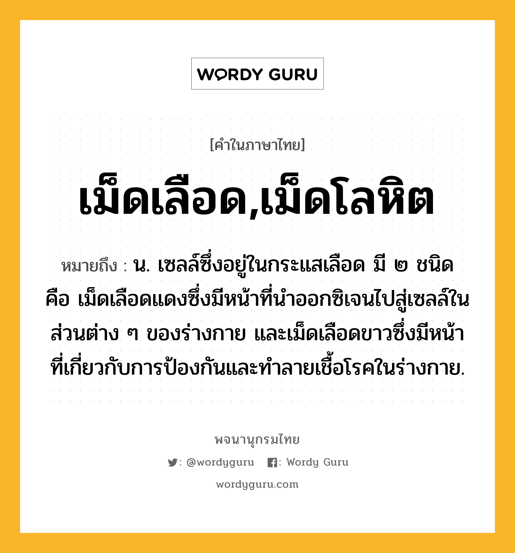 เม็ดเลือด,เม็ดโลหิต ความหมาย หมายถึงอะไร?, คำในภาษาไทย เม็ดเลือด,เม็ดโลหิต หมายถึง น. เซลล์ซึ่งอยู่ในกระแสเลือด มี ๒ ชนิด คือ เม็ดเลือดแดงซึ่งมีหน้าที่นําออกซิเจนไปสู่เซลล์ในส่วนต่าง ๆ ของร่างกาย และเม็ดเลือดขาวซึ่งมีหน้าที่เกี่ยวกับการป้องกันและทําลายเชื้อโรคในร่างกาย.