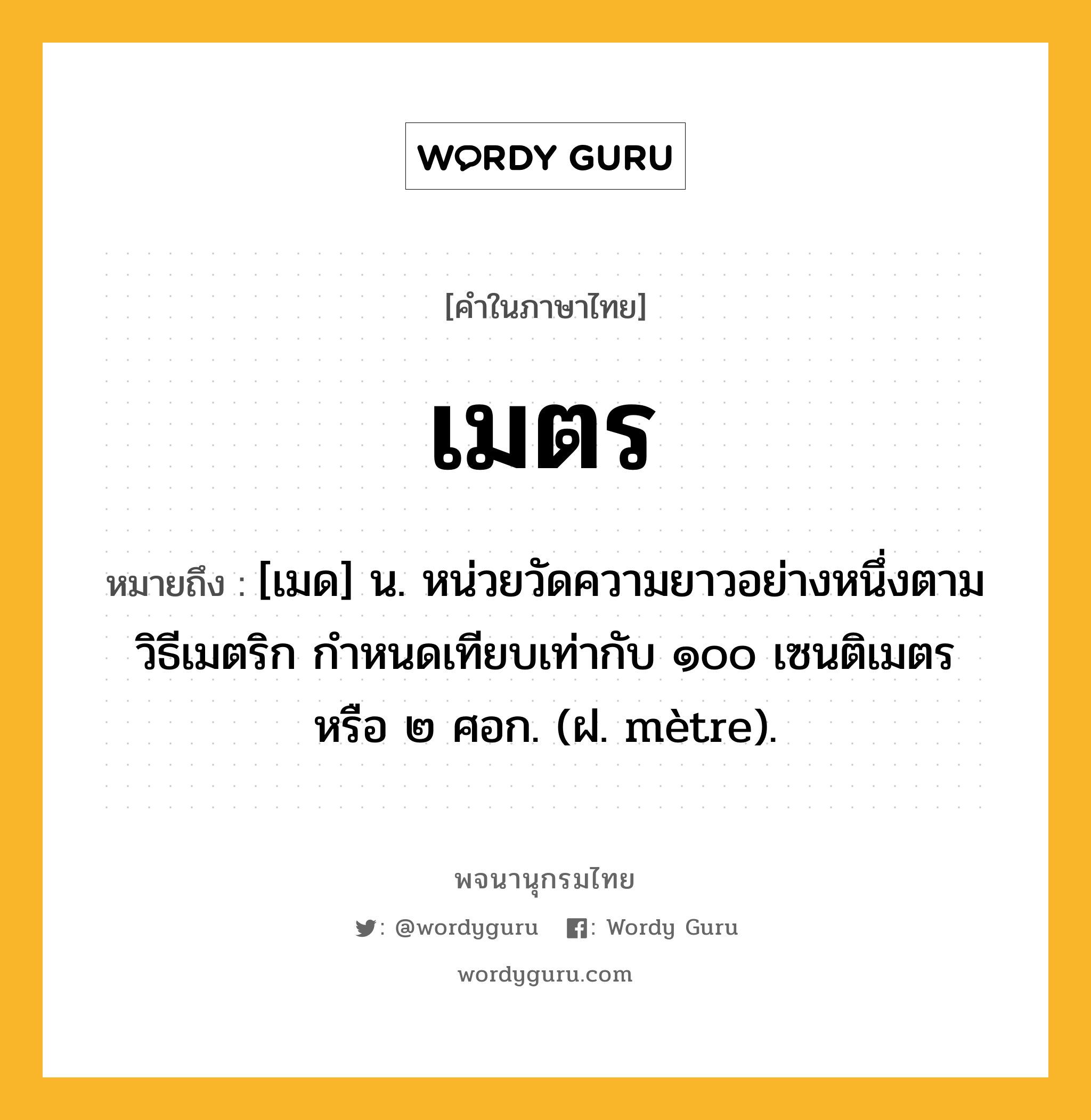 เมตร ความหมาย หมายถึงอะไร?, คำในภาษาไทย เมตร หมายถึง [เมด] น. หน่วยวัดความยาวอย่างหนึ่งตามวิธีเมตริก กําหนดเทียบเท่ากับ ๑๐๐ เซนติเมตร หรือ ๒ ศอก. (ฝ. mètre).