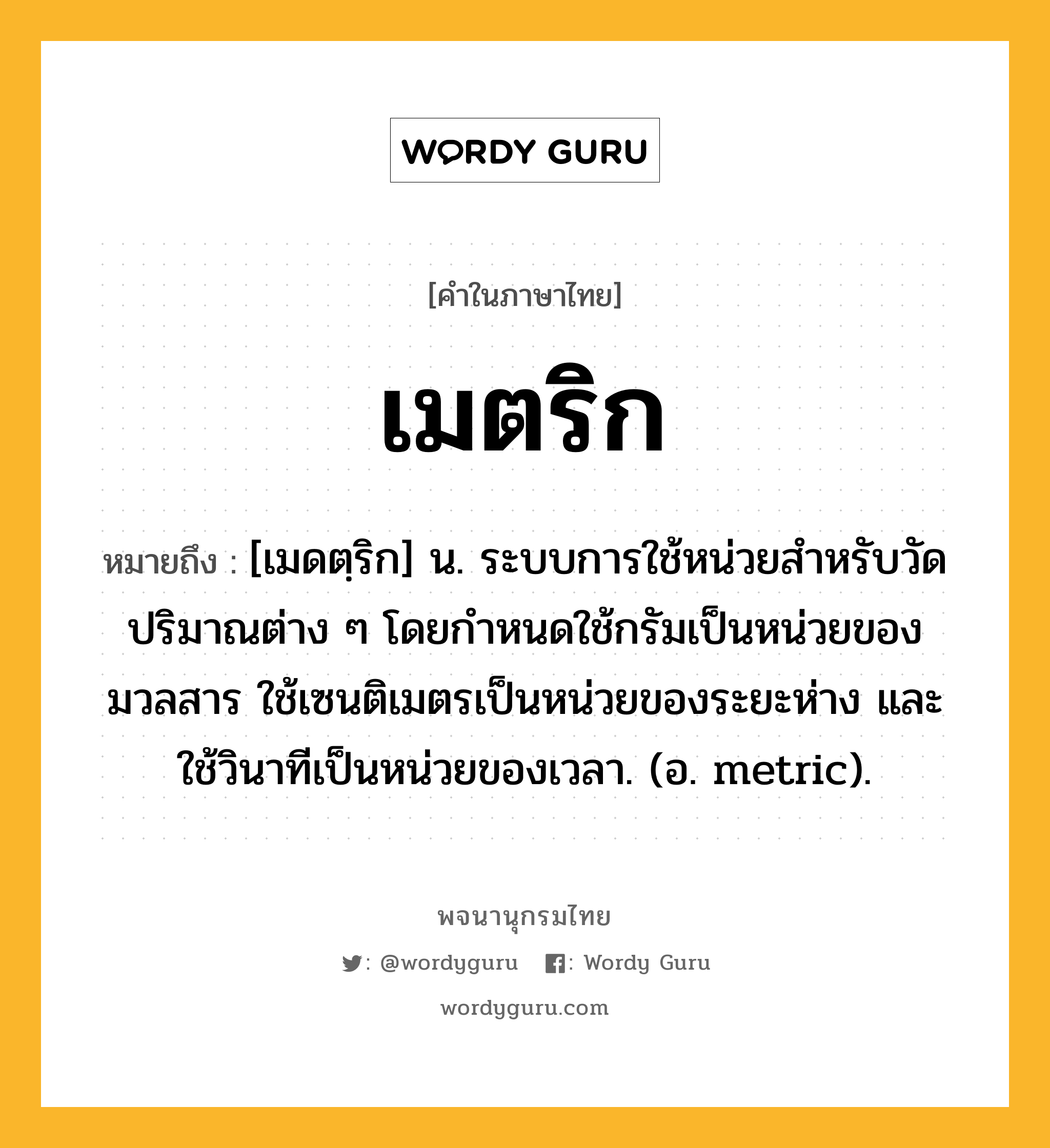 เมตริก ความหมาย หมายถึงอะไร?, คำในภาษาไทย เมตริก หมายถึง [เมดตฺริก] น. ระบบการใช้หน่วยสําหรับวัดปริมาณต่าง ๆ โดยกําหนดใช้กรัมเป็นหน่วยของมวลสาร ใช้เซนติเมตรเป็นหน่วยของระยะห่าง และใช้วินาทีเป็นหน่วยของเวลา. (อ. metric).