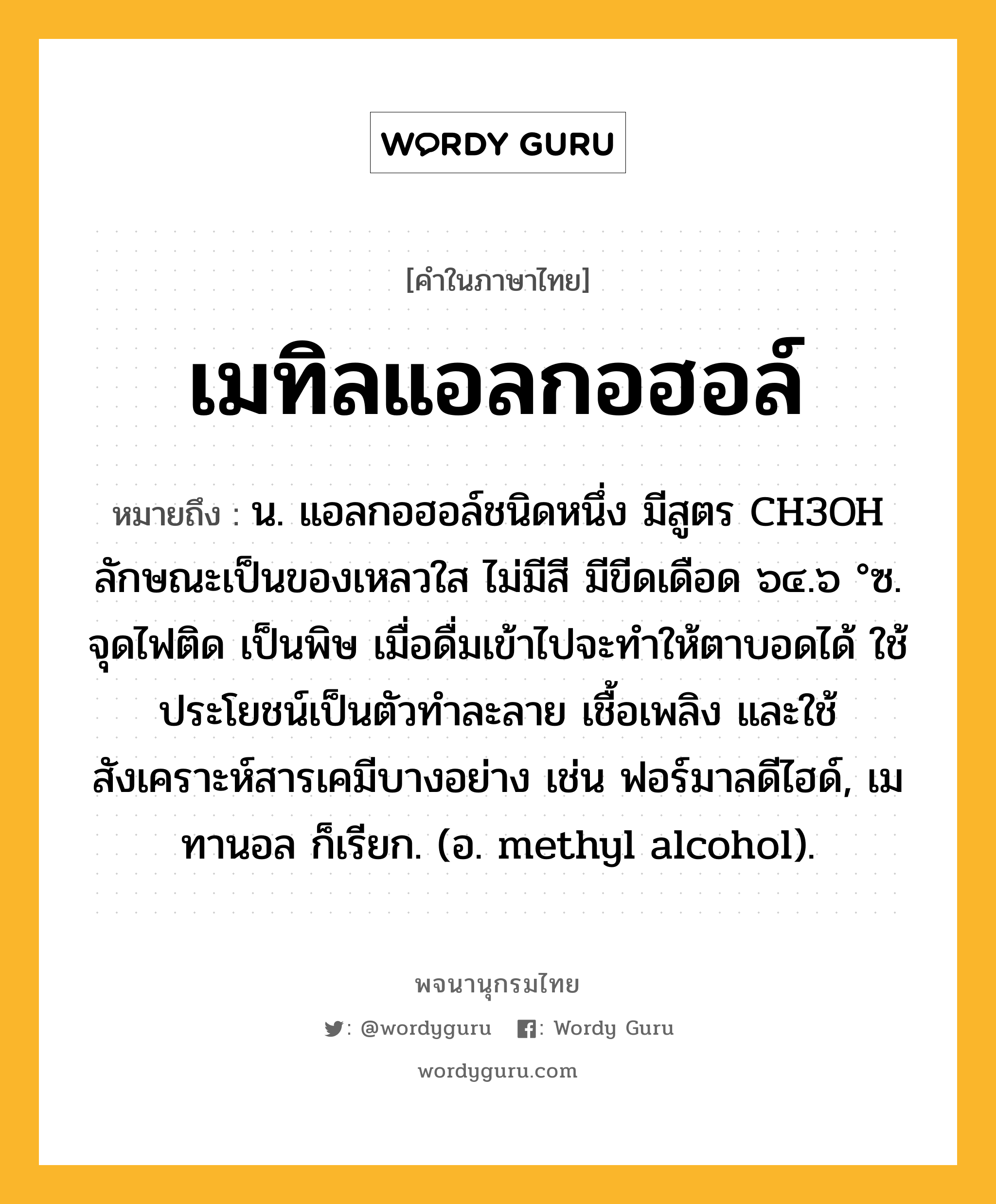 เมทิลแอลกอฮอล์ ความหมาย หมายถึงอะไร?, คำในภาษาไทย เมทิลแอลกอฮอล์ หมายถึง น. แอลกอฮอล์ชนิดหนึ่ง มีสูตร CH3OH ลักษณะเป็นของเหลวใส ไม่มีสี มีขีดเดือด ๖๔.๖ °ซ. จุดไฟติด เป็นพิษ เมื่อดื่มเข้าไปจะทําให้ตาบอดได้ ใช้ประโยชน์เป็นตัวทําละลาย เชื้อเพลิง และใช้สังเคราะห์สารเคมีบางอย่าง เช่น ฟอร์มาลดีไฮด์, เมทานอล ก็เรียก. (อ. methyl alcohol).