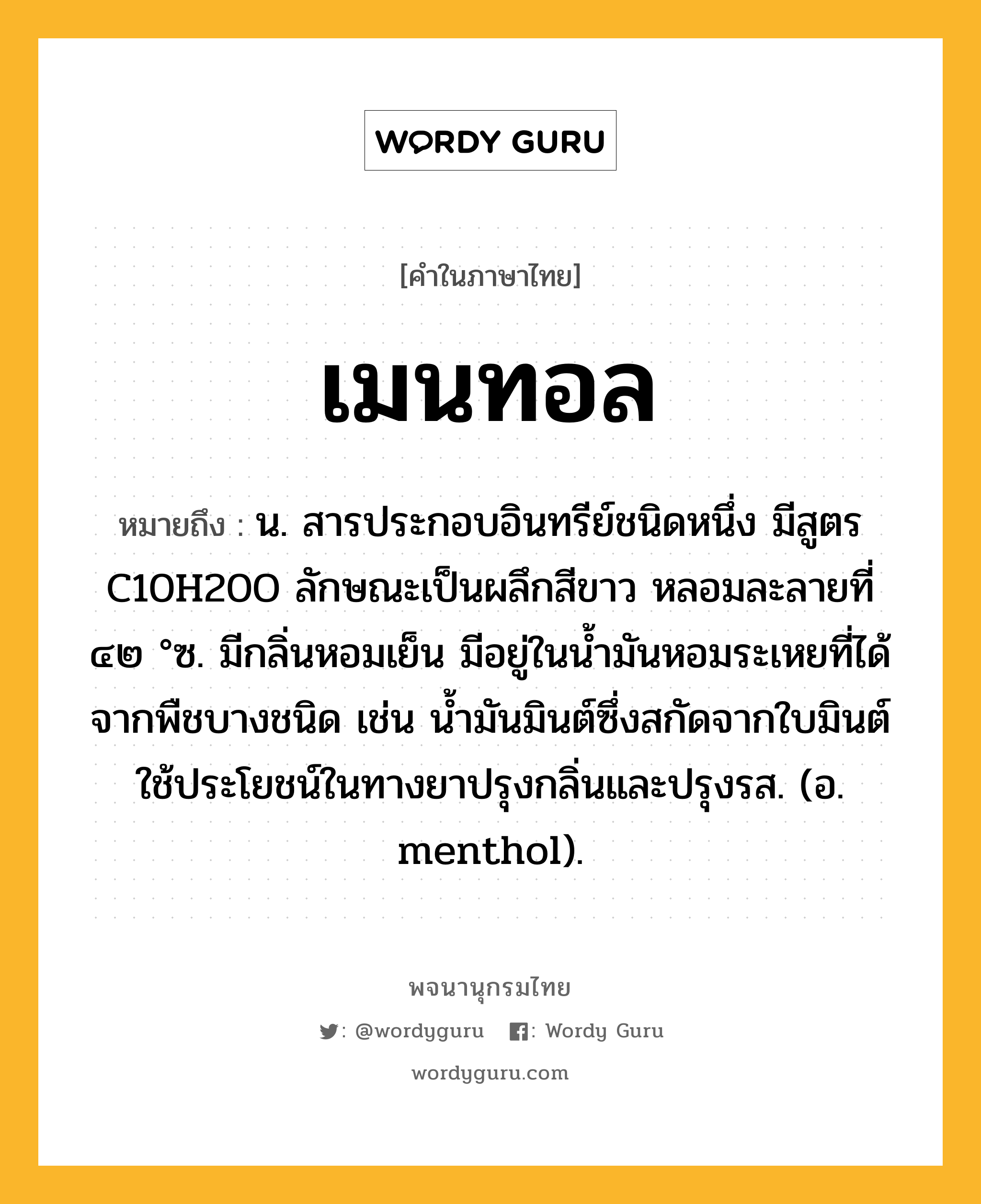 เมนทอล ความหมาย หมายถึงอะไร?, คำในภาษาไทย เมนทอล หมายถึง น. สารประกอบอินทรีย์ชนิดหนึ่ง มีสูตร C10H20O ลักษณะเป็นผลึกสีขาว หลอมละลายที่ ๔๒ °ซ. มีกลิ่นหอมเย็น มีอยู่ในนํ้ามันหอมระเหยที่ได้จากพืชบางชนิด เช่น นํ้ามันมินต์ซึ่งสกัดจากใบมินต์ ใช้ประโยชน์ในทางยาปรุงกลิ่นและปรุงรส. (อ. menthol).