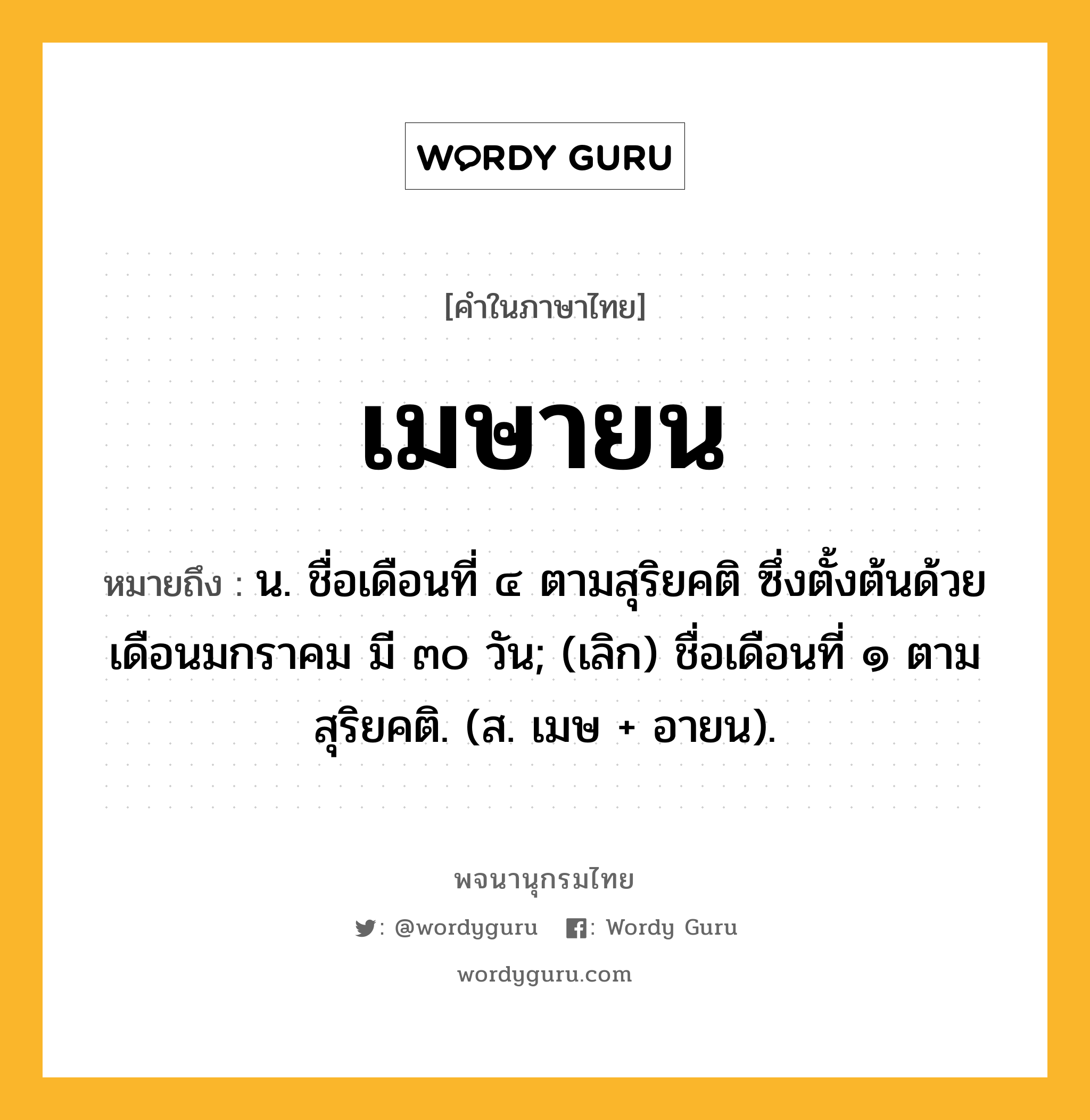 เมษายน ความหมาย หมายถึงอะไร?, คำในภาษาไทย เมษายน หมายถึง น. ชื่อเดือนที่ ๔ ตามสุริยคติ ซึ่งตั้งต้นด้วยเดือนมกราคม มี ๓๐ วัน; (เลิก) ชื่อเดือนที่ ๑ ตามสุริยคติ. (ส. เมษ + อายน).