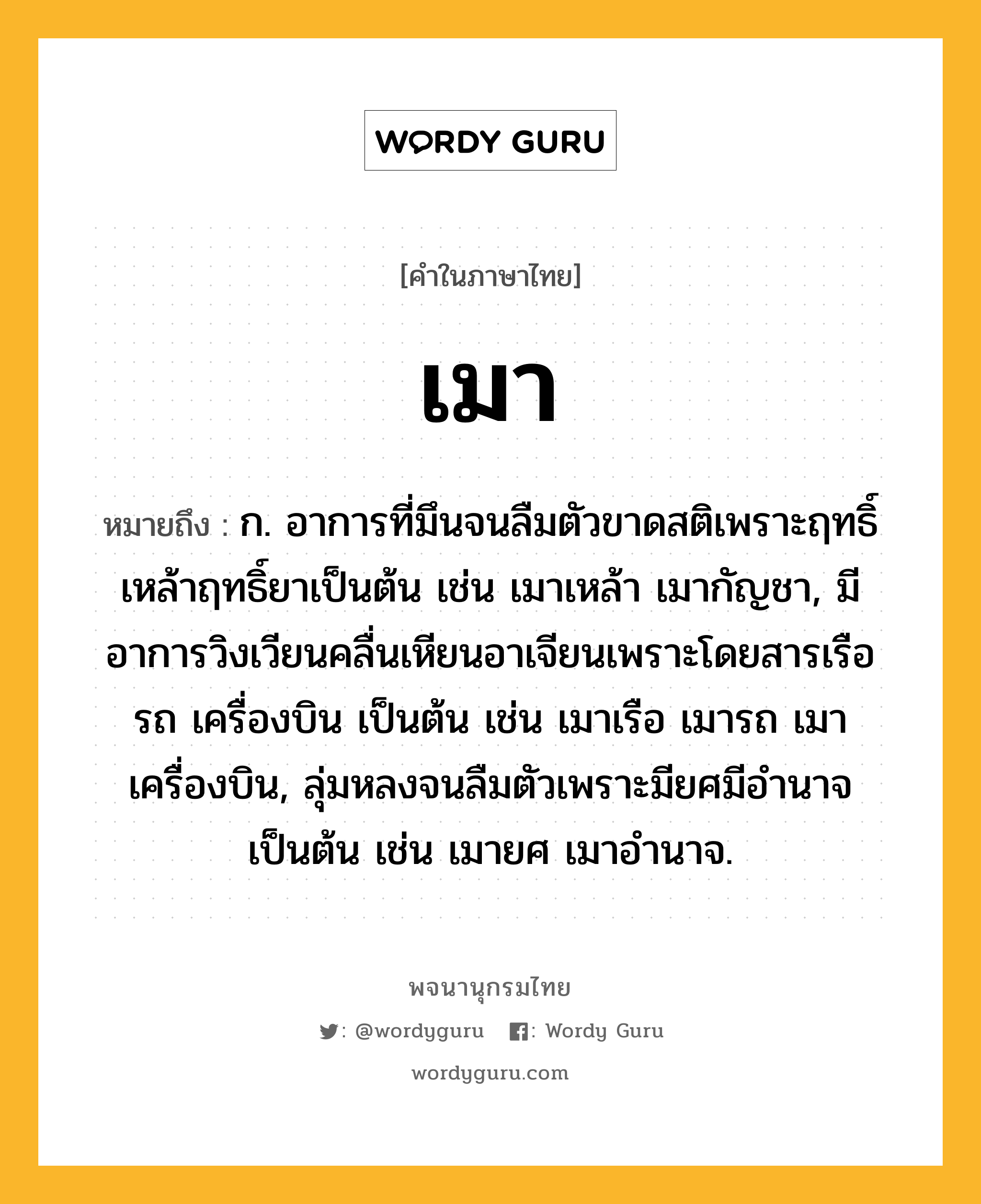 เมา ความหมาย หมายถึงอะไร?, คำในภาษาไทย เมา หมายถึง ก. อาการที่มึนจนลืมตัวขาดสติเพราะฤทธิ์เหล้าฤทธิ์ยาเป็นต้น เช่น เมาเหล้า เมากัญชา, มีอาการวิงเวียนคลื่นเหียนอาเจียนเพราะโดยสารเรือ รถ เครื่องบิน เป็นต้น เช่น เมาเรือ เมารถ เมาเครื่องบิน, ลุ่มหลงจนลืมตัวเพราะมียศมีอำนาจเป็นต้น เช่น เมายศ เมาอำนาจ.