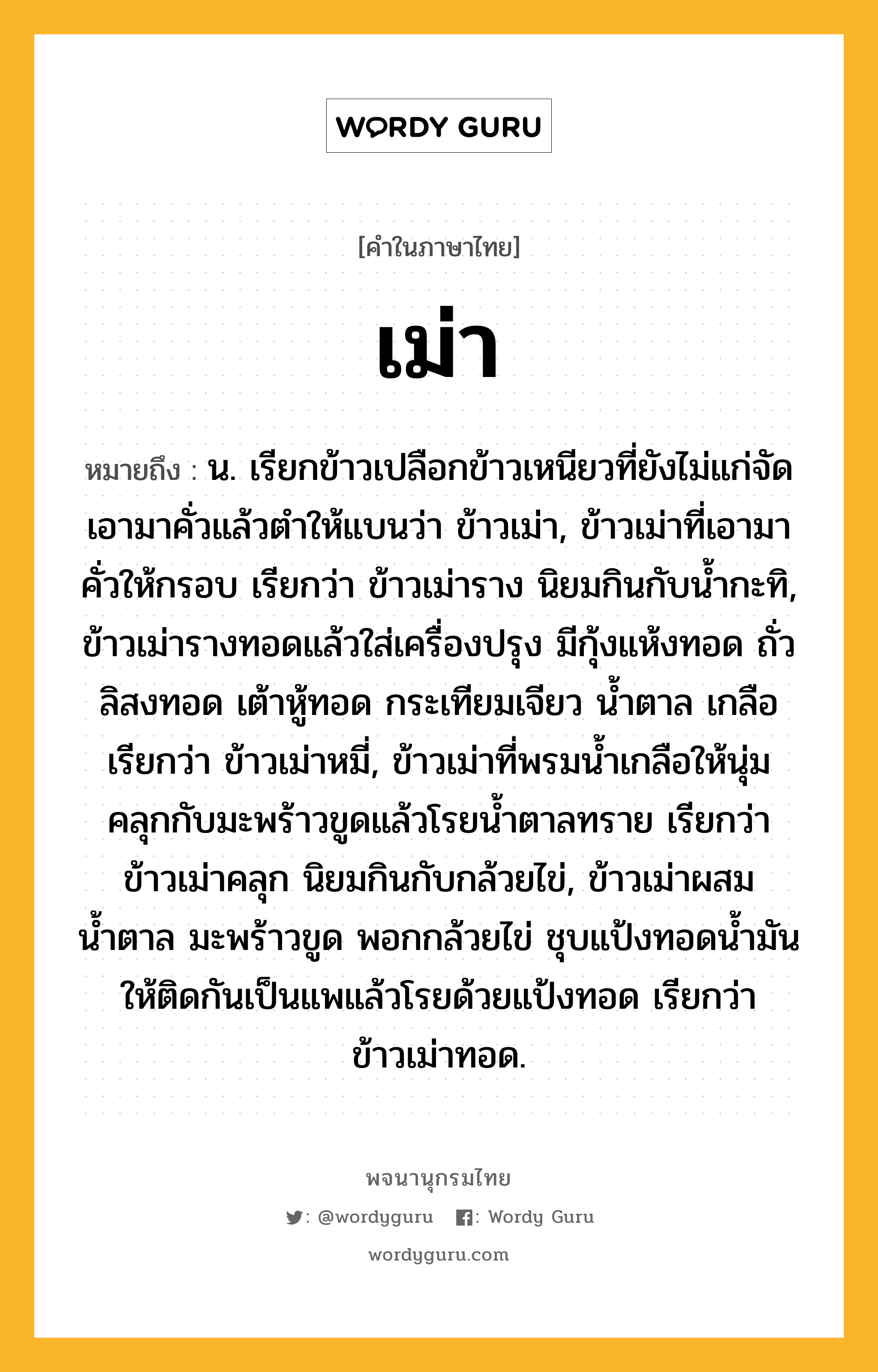 เม่า ความหมาย หมายถึงอะไร?, คำในภาษาไทย เม่า หมายถึง น. เรียกข้าวเปลือกข้าวเหนียวที่ยังไม่แก่จัดเอามาคั่วแล้วตําให้แบนว่า ข้าวเม่า, ข้าวเม่าที่เอามาคั่วให้กรอบ เรียกว่า ข้าวเม่าราง นิยมกินกับน้ำกะทิ, ข้าวเม่ารางทอดแล้วใส่เครื่องปรุง มีกุ้งแห้งทอด ถั่วลิสงทอด เต้าหู้ทอด กระเทียมเจียว น้ำตาล เกลือ เรียกว่า ข้าวเม่าหมี่, ข้าวเม่าที่พรมน้ำเกลือให้นุ่มคลุกกับมะพร้าวขูดแล้วโรยน้ำตาลทราย เรียกว่า ข้าวเม่าคลุก นิยมกินกับกล้วยไข่, ข้าวเม่าผสมน้ำตาล มะพร้าวขูด พอกกล้วยไข่ ชุบแป้งทอดน้ำมันให้ติดกันเป็นแพแล้วโรยด้วยแป้งทอด เรียกว่า ข้าวเม่าทอด.