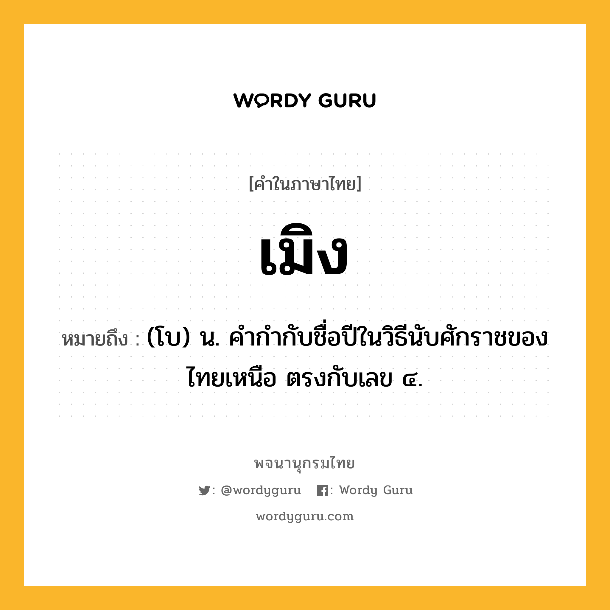 เมิง ความหมาย หมายถึงอะไร?, คำในภาษาไทย เมิง หมายถึง (โบ) น. คํากํากับชื่อปีในวิธีนับศักราชของไทยเหนือ ตรงกับเลข ๔.