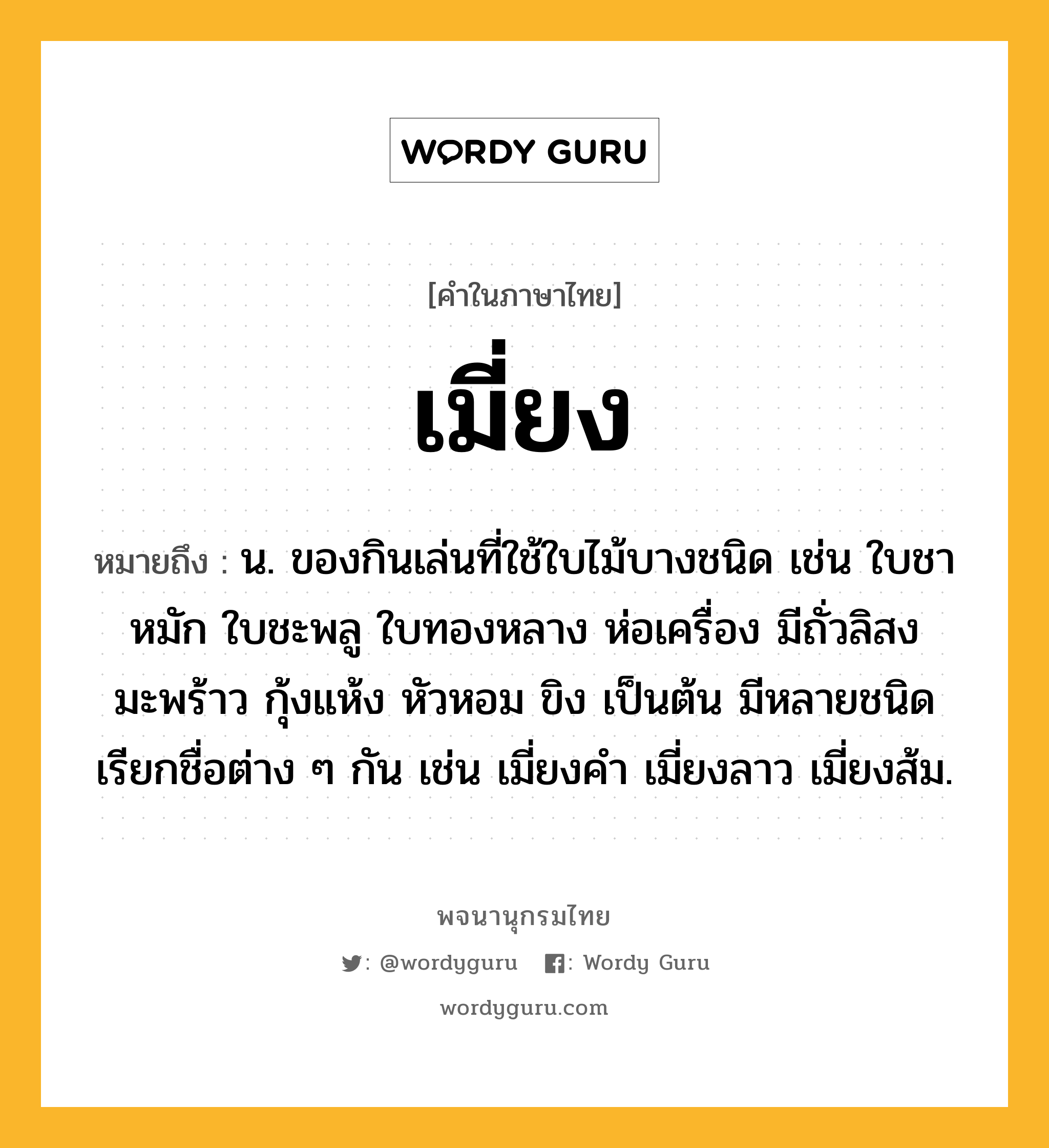 เมี่ยง ความหมาย หมายถึงอะไร?, คำในภาษาไทย เมี่ยง หมายถึง น. ของกินเล่นที่ใช้ใบไม้บางชนิด เช่น ใบชาหมัก ใบชะพลู ใบทองหลาง ห่อเครื่อง มีถั่วลิสง มะพร้าว กุ้งแห้ง หัวหอม ขิง เป็นต้น มีหลายชนิด เรียกชื่อต่าง ๆ กัน เช่น เมี่ยงคำ เมี่ยงลาว เมี่ยงส้ม.