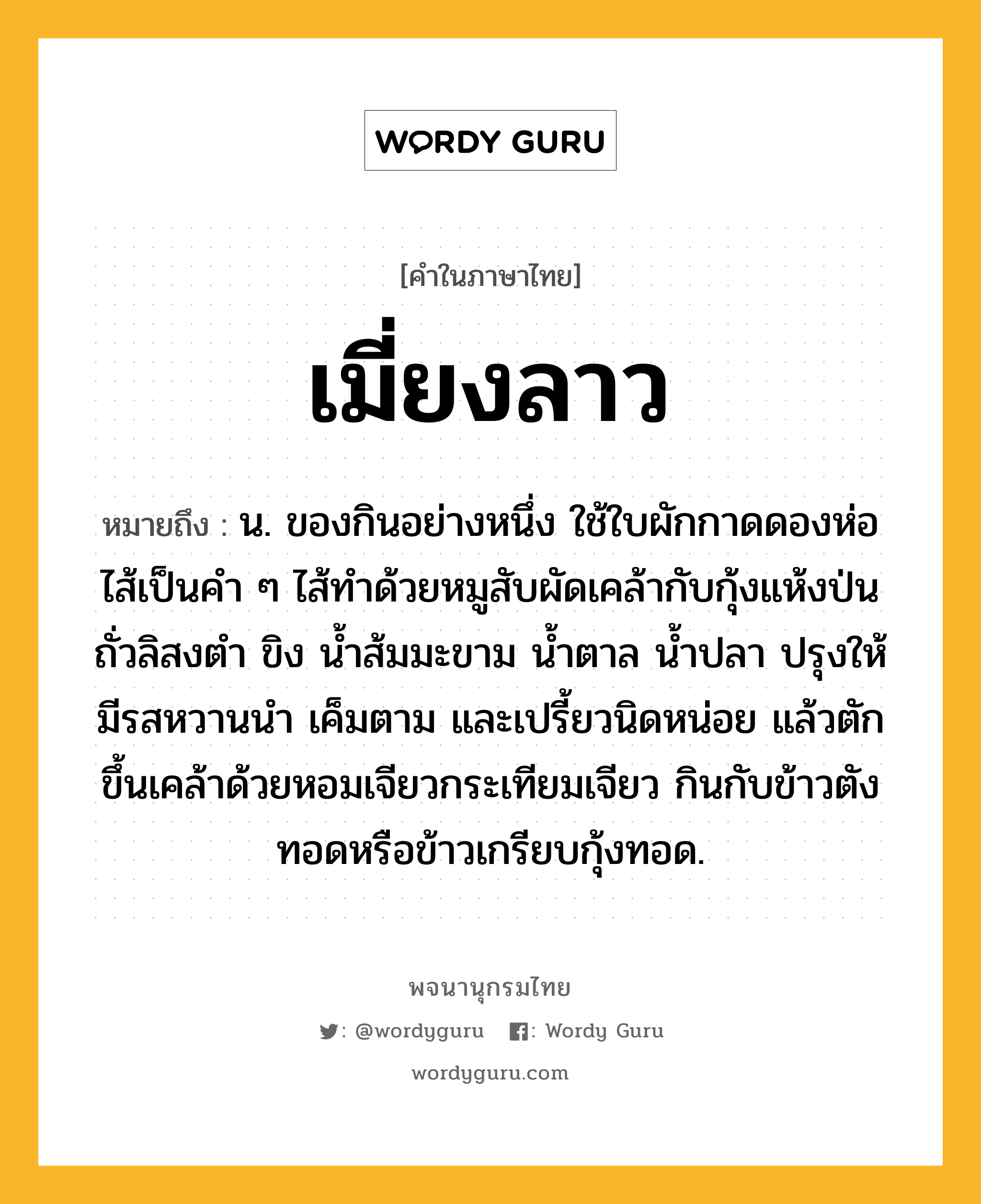 เมี่ยงลาว ความหมาย หมายถึงอะไร?, คำในภาษาไทย เมี่ยงลาว หมายถึง น. ของกินอย่างหนึ่ง ใช้ใบผักกาดดองห่อไส้เป็นคำ ๆ ไส้ทำด้วยหมูสับผัดเคล้ากับกุ้งแห้งป่น ถั่วลิสงตำ ขิง น้ำส้มมะขาม น้ำตาล น้ำปลา ปรุงให้มีรสหวานนำ เค็มตาม และเปรี้ยวนิดหน่อย แล้วตักขึ้นเคล้าด้วยหอมเจียวกระเทียมเจียว กินกับข้าวตังทอดหรือข้าวเกรียบกุ้งทอด.