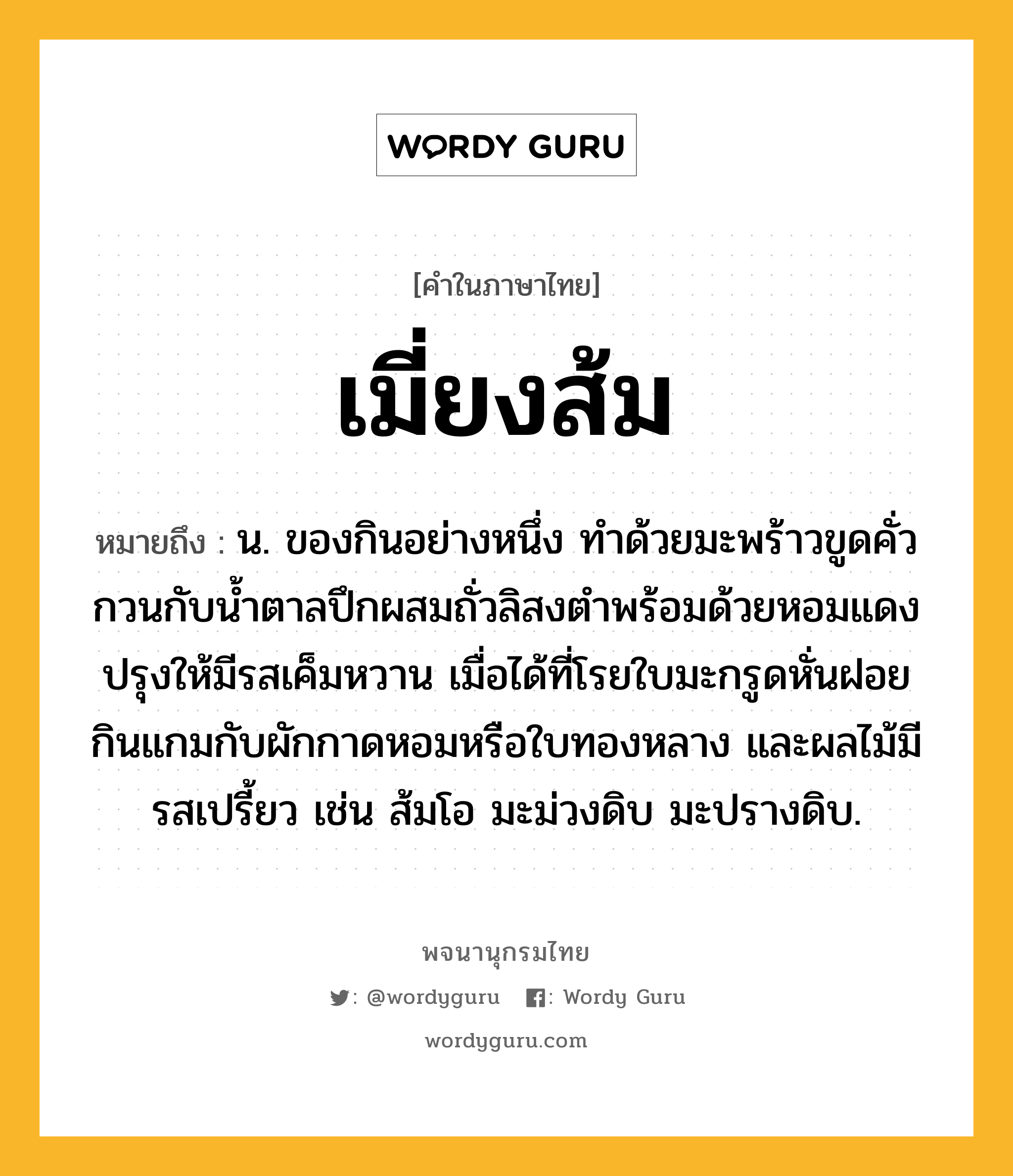 เมี่ยงส้ม ความหมาย หมายถึงอะไร?, คำในภาษาไทย เมี่ยงส้ม หมายถึง น. ของกินอย่างหนึ่ง ทำด้วยมะพร้าวขูดคั่ว กวนกับน้ำตาลปึกผสมถั่วลิสงตำพร้อมด้วยหอมแดง ปรุงให้มีรสเค็มหวาน เมื่อได้ที่โรยใบมะกรูดหั่นฝอย กินแกมกับผักกาดหอมหรือใบทองหลาง และผลไม้มีรสเปรี้ยว เช่น ส้มโอ มะม่วงดิบ มะปรางดิบ.