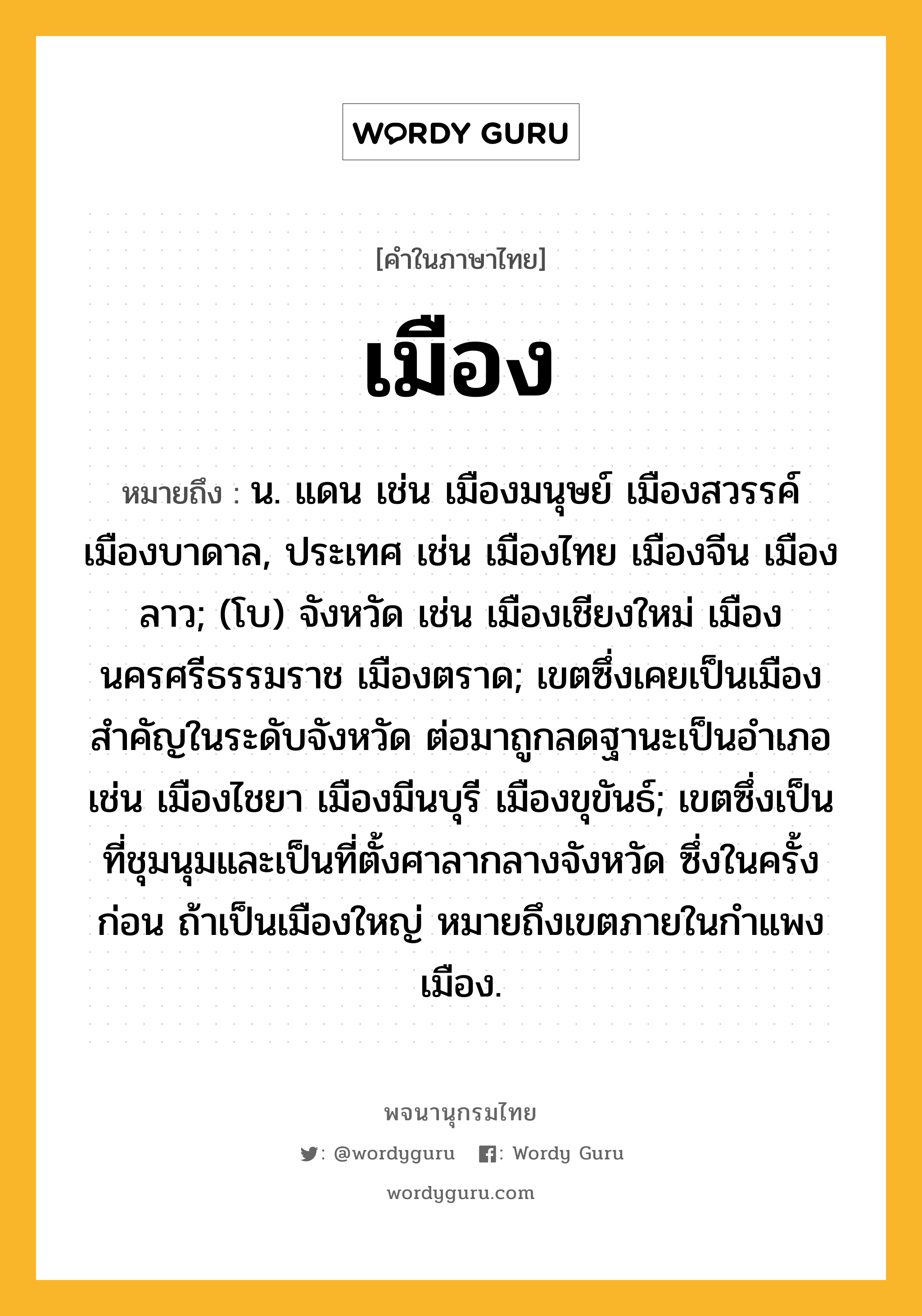 เมือง ความหมาย หมายถึงอะไร?, คำในภาษาไทย เมือง หมายถึง น. แดน เช่น เมืองมนุษย์ เมืองสวรรค์ เมืองบาดาล, ประเทศ เช่น เมืองไทย เมืองจีน เมืองลาว; (โบ) จังหวัด เช่น เมืองเชียงใหม่ เมืองนครศรีธรรมราช เมืองตราด; เขตซึ่งเคยเป็นเมืองสำคัญในระดับจังหวัด ต่อมาถูกลดฐานะเป็นอำเภอ เช่น เมืองไชยา เมืองมีนบุรี เมืองขุขันธ์; เขตซึ่งเป็นที่ชุมนุมและเป็นที่ตั้งศาลากลางจังหวัด ซึ่งในครั้งก่อน ถ้าเป็นเมืองใหญ่ หมายถึงเขตภายในกําแพงเมือง.