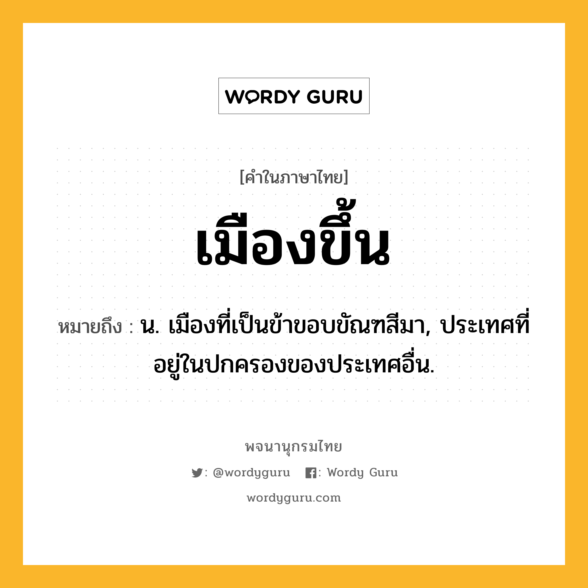 เมืองขึ้น ความหมาย หมายถึงอะไร?, คำในภาษาไทย เมืองขึ้น หมายถึง น. เมืองที่เป็นข้าขอบขัณฑสีมา, ประเทศที่อยู่ในปกครองของประเทศอื่น.