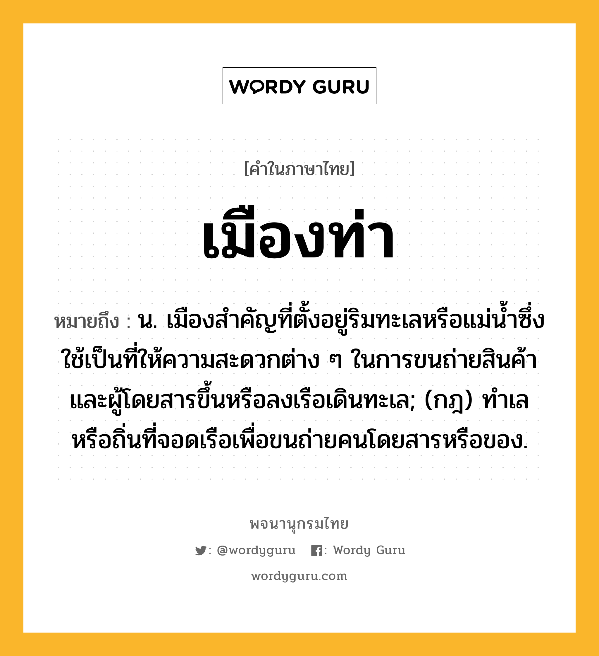 เมืองท่า ความหมาย หมายถึงอะไร?, คำในภาษาไทย เมืองท่า หมายถึง น. เมืองสำคัญที่ตั้งอยู่ริมทะเลหรือแม่น้ำซึ่งใช้เป็นที่ให้ความสะดวกต่าง ๆ ในการขนถ่ายสินค้าและผู้โดยสารขึ้นหรือลงเรือเดินทะเล; (กฎ) ทําเลหรือถิ่นที่จอดเรือเพื่อขนถ่ายคนโดยสารหรือของ.