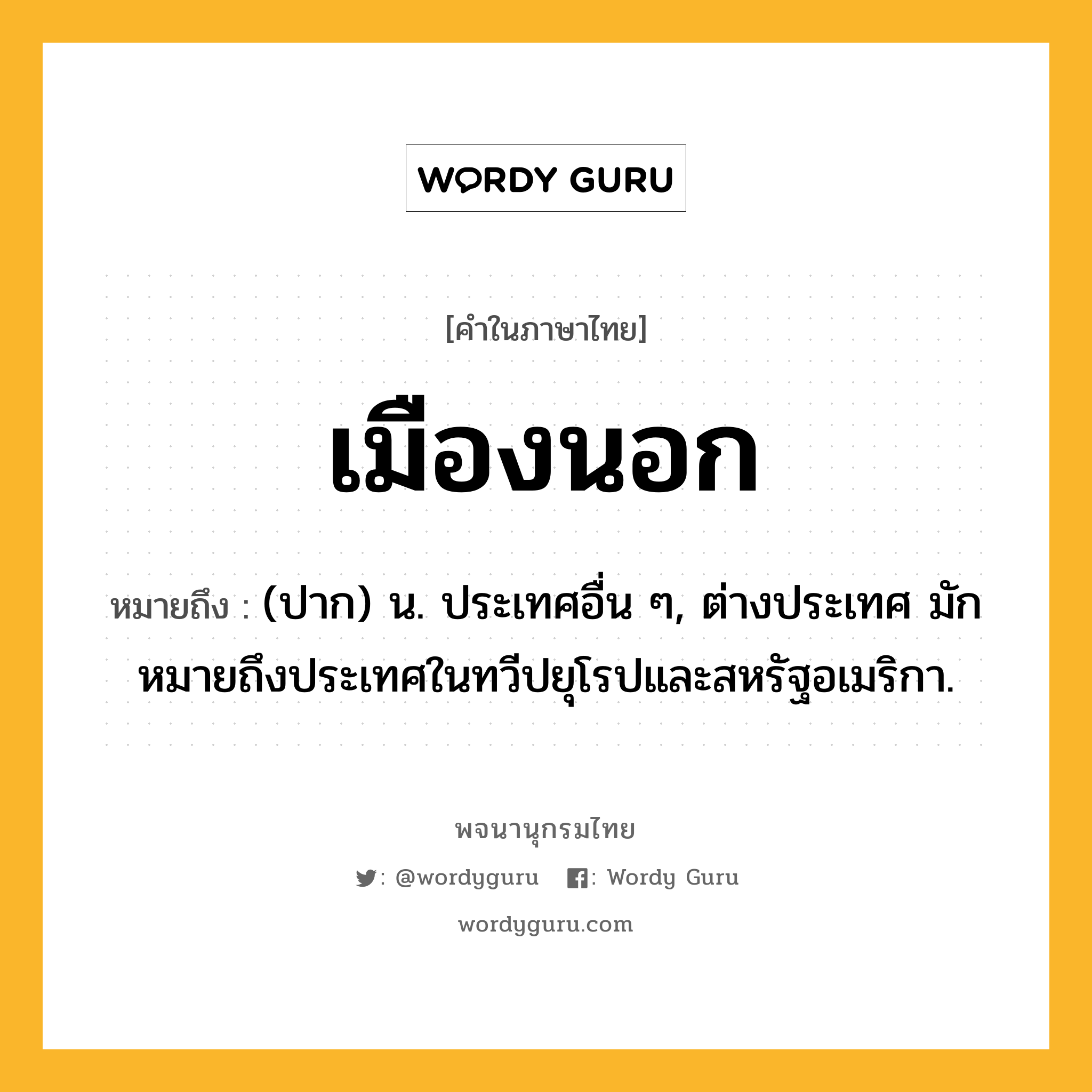 เมืองนอก ความหมาย หมายถึงอะไร?, คำในภาษาไทย เมืองนอก หมายถึง (ปาก) น. ประเทศอื่น ๆ, ต่างประเทศ มักหมายถึงประเทศในทวีปยุโรปและสหรัฐอเมริกา.