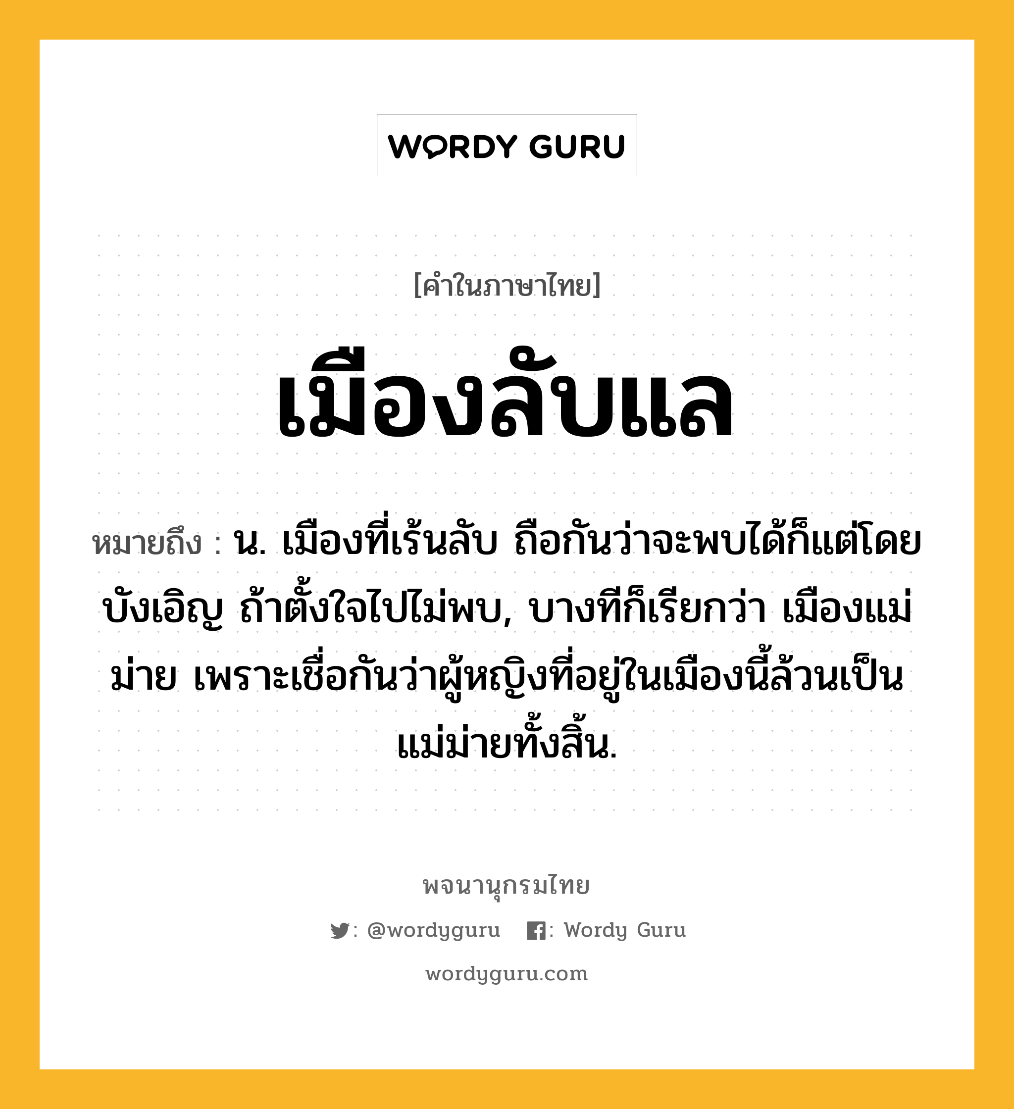 เมืองลับแล ความหมาย หมายถึงอะไร?, คำในภาษาไทย เมืองลับแล หมายถึง น. เมืองที่เร้นลับ ถือกันว่าจะพบได้ก็แต่โดยบังเอิญ ถ้าตั้งใจไปไม่พบ, บางทีก็เรียกว่า เมืองแม่ม่าย เพราะเชื่อกันว่าผู้หญิงที่อยู่ในเมืองนี้ล้วนเป็นแม่ม่ายทั้งสิ้น.