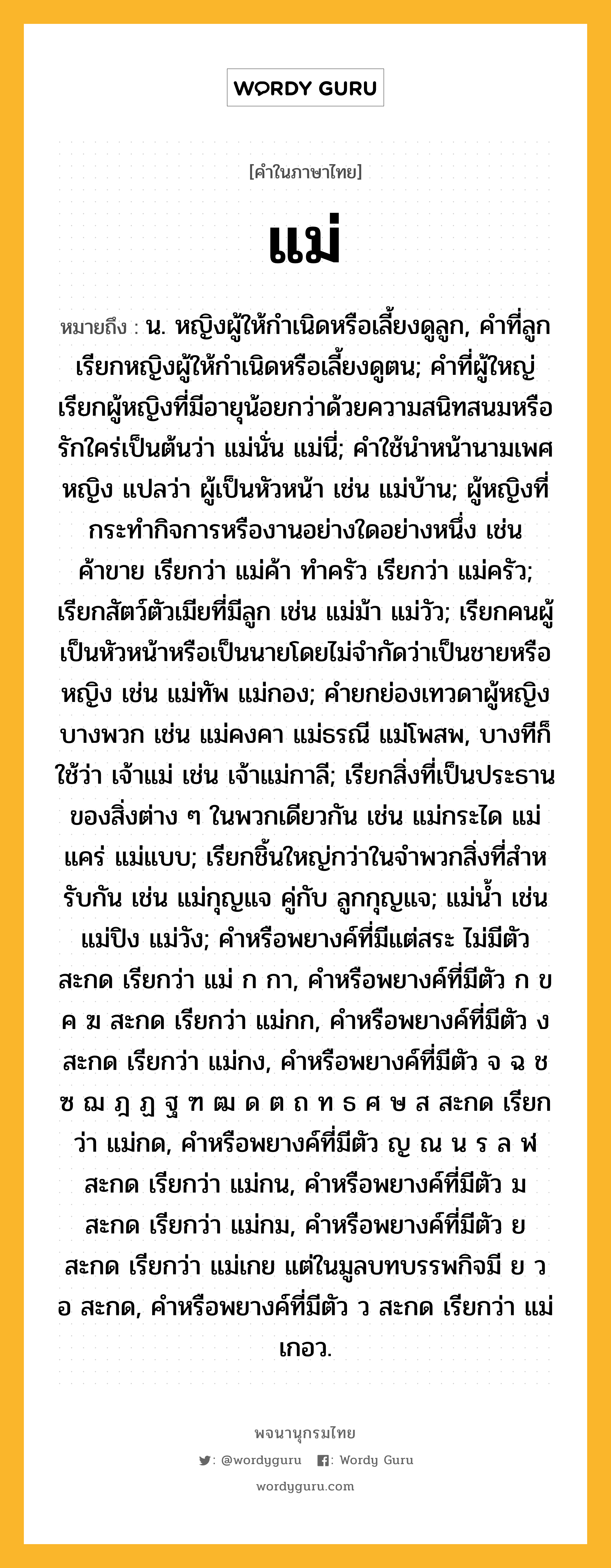 แม่ ความหมาย หมายถึงอะไร?, คำในภาษาไทย แม่ หมายถึง น. หญิงผู้ให้กําเนิดหรือเลี้ยงดูลูก, คําที่ลูกเรียกหญิงผู้ให้กําเนิดหรือเลี้ยงดูตน; คําที่ผู้ใหญ่เรียกผู้หญิงที่มีอายุน้อยกว่าด้วยความสนิทสนมหรือรักใคร่เป็นต้นว่า แม่นั่น แม่นี่; คําใช้นําหน้านามเพศหญิง แปลว่า ผู้เป็นหัวหน้า เช่น แม่บ้าน; ผู้หญิงที่กระทํากิจการหรืองานอย่างใดอย่างหนึ่ง เช่น ค้าขาย เรียกว่า แม่ค้า ทําครัว เรียกว่า แม่ครัว; เรียกสัตว์ตัวเมียที่มีลูก เช่น แม่ม้า แม่วัว; เรียกคนผู้เป็นหัวหน้าหรือเป็นนายโดยไม่จํากัดว่าเป็นชายหรือหญิง เช่น แม่ทัพ แม่กอง; คํายกย่องเทวดาผู้หญิงบางพวก เช่น แม่คงคา แม่ธรณี แม่โพสพ, บางทีก็ใช้ว่า เจ้าแม่ เช่น เจ้าแม่กาลี; เรียกสิ่งที่เป็นประธานของสิ่งต่าง ๆ ในพวกเดียวกัน เช่น แม่กระได แม่แคร่ แม่แบบ; เรียกชิ้นใหญ่กว่าในจําพวกสิ่งที่สําหรับกัน เช่น แม่กุญแจ คู่กับ ลูกกุญแจ; แม่นํ้า เช่น แม่ปิง แม่วัง; คําหรือพยางค์ที่มีแต่สระ ไม่มีตัวสะกด เรียกว่า แม่ ก กา, คําหรือพยางค์ที่มีตัว ก ข ค ฆ สะกด เรียกว่า แม่กก, คําหรือพยางค์ที่มีตัว ง สะกด เรียกว่า แม่กง, คําหรือพยางค์ที่มีตัว จ ฉ ช ซ ฌ ฎ ฏ ฐ ฑ ฒ ด ต ถ ท ธ ศ ษ ส สะกด เรียกว่า แม่กด, คําหรือพยางค์ที่มีตัว ญ ณ น ร ล ฬ สะกด เรียกว่า แม่กน, คําหรือพยางค์ที่มีตัว ม สะกด เรียกว่า แม่กม, คําหรือพยางค์ที่มีตัว ย สะกด เรียกว่า แม่เกย แต่ในมูลบทบรรพกิจมี ย ว อ สะกด, คําหรือพยางค์ที่มีตัว ว สะกด เรียกว่า แม่เกอว.