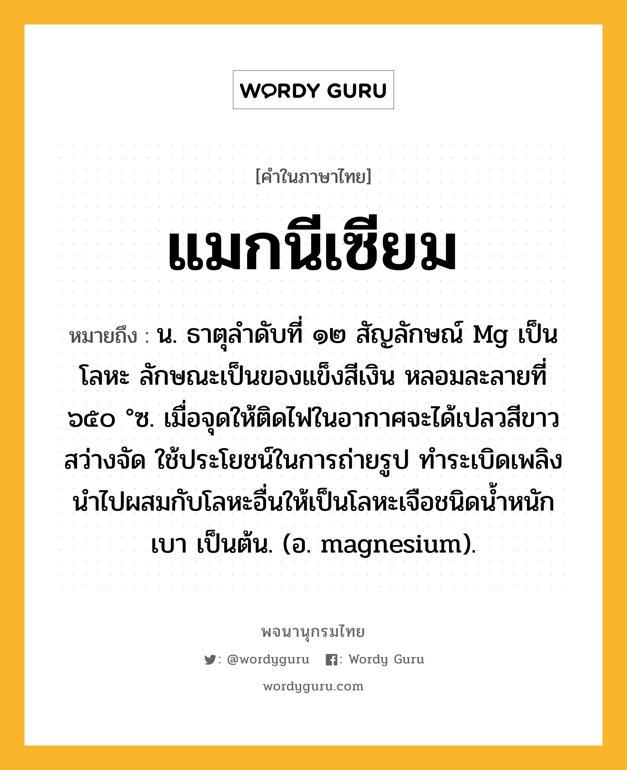 แมกนีเซียม ความหมาย หมายถึงอะไร?, คำในภาษาไทย แมกนีเซียม หมายถึง น. ธาตุลําดับที่ ๑๒ สัญลักษณ์ Mg เป็นโลหะ ลักษณะเป็นของแข็งสีเงิน หลอมละลายที่ ๖๕๐ °ซ. เมื่อจุดให้ติดไฟในอากาศจะได้เปลวสีขาว สว่างจัด ใช้ประโยชน์ในการถ่ายรูป ทําระเบิดเพลิง นําไปผสมกับโลหะอื่นให้เป็นโลหะเจือชนิดนํ้าหนักเบา เป็นต้น. (อ. magnesium).