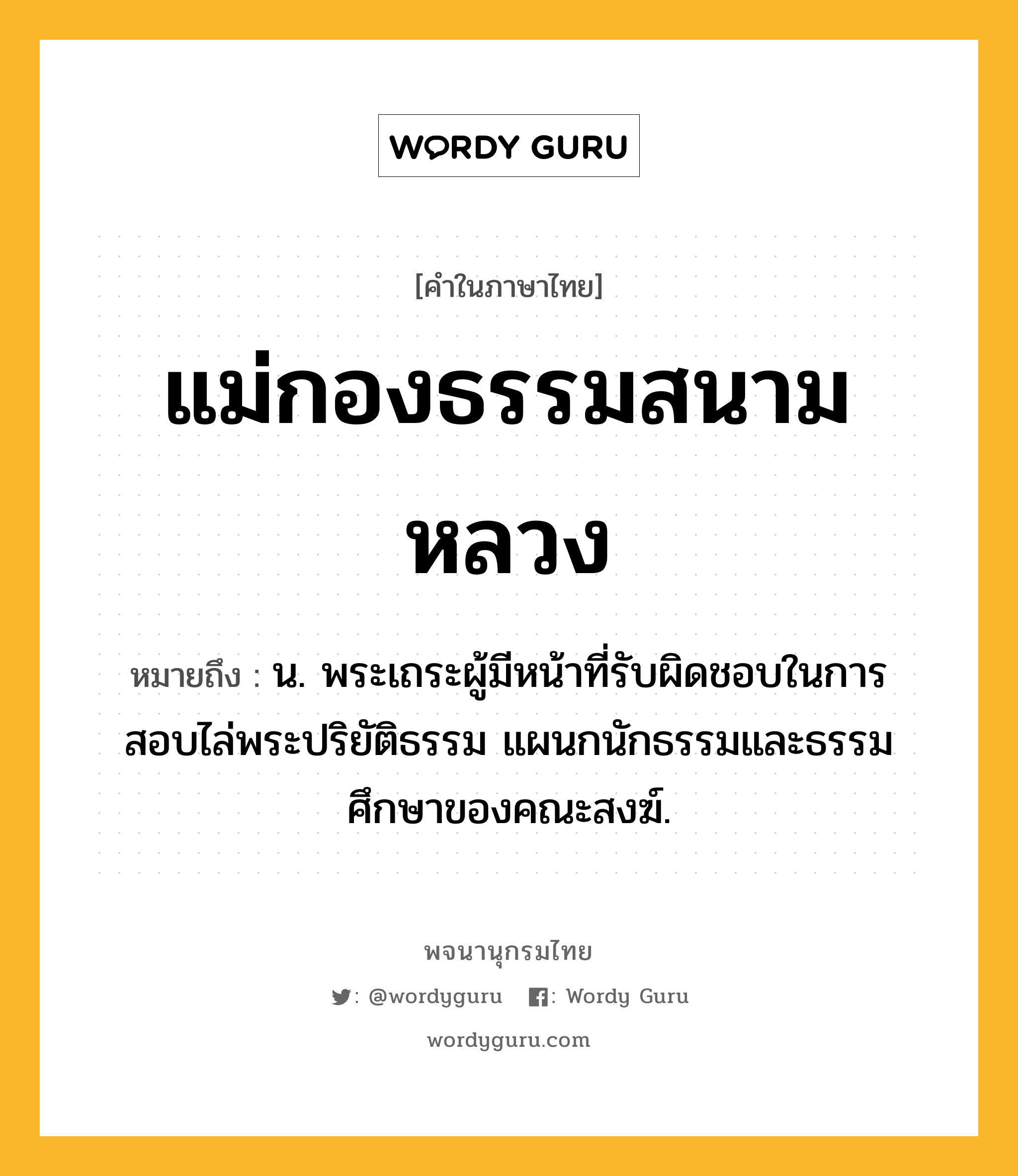 แม่กองธรรมสนามหลวง ความหมาย หมายถึงอะไร?, คำในภาษาไทย แม่กองธรรมสนามหลวง หมายถึง น. พระเถระผู้มีหน้าที่รับผิดชอบในการสอบไล่พระปริยัติธรรม แผนกนักธรรมและธรรมศึกษาของคณะสงฆ์.