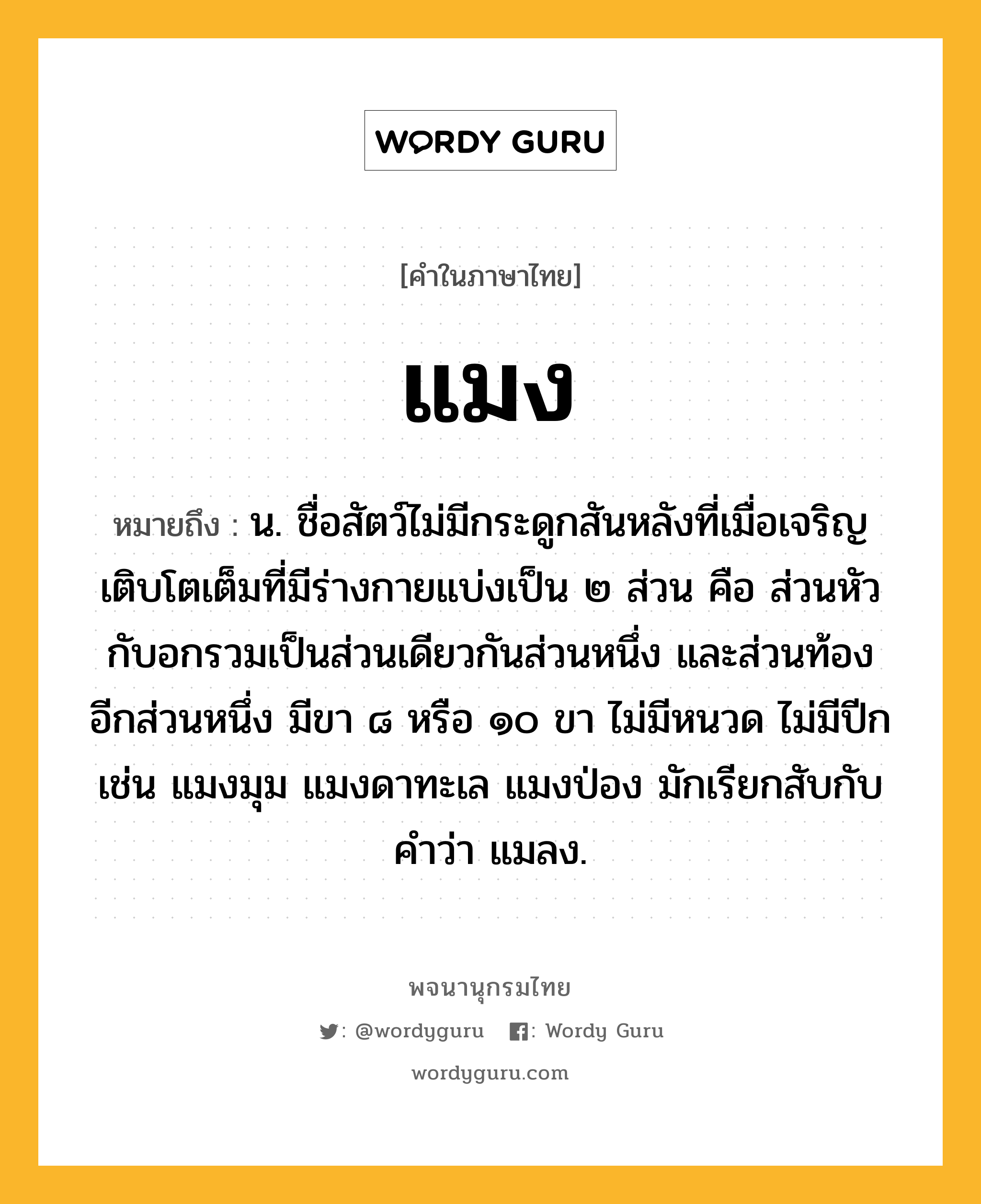 แมง ความหมาย หมายถึงอะไร?, คำในภาษาไทย แมง หมายถึง น. ชื่อสัตว์ไม่มีกระดูกสันหลังที่เมื่อเจริญเติบโตเต็มที่มีร่างกายแบ่งเป็น ๒ ส่วน คือ ส่วนหัวกับอกรวมเป็นส่วนเดียวกันส่วนหนึ่ง และส่วนท้องอีกส่วนหนึ่ง มีขา ๘ หรือ ๑๐ ขา ไม่มีหนวด ไม่มีปีก เช่น แมงมุม แมงดาทะเล แมงป่อง มักเรียกสับกับคําว่า แมลง.