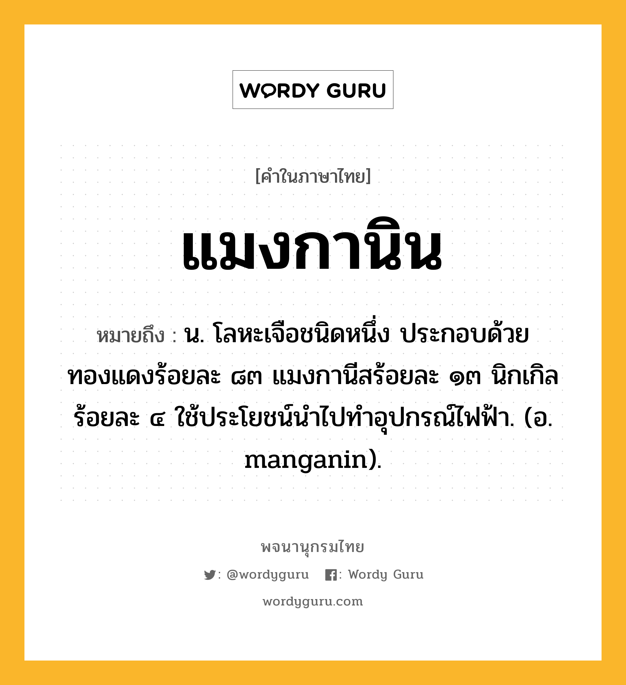 แมงกานิน ความหมาย หมายถึงอะไร?, คำในภาษาไทย แมงกานิน หมายถึง น. โลหะเจือชนิดหนึ่ง ประกอบด้วยทองแดงร้อยละ ๘๓ แมงกานีสร้อยละ ๑๓ นิกเกิลร้อยละ ๔ ใช้ประโยชน์นําไปทําอุปกรณ์ไฟฟ้า. (อ. manganin).