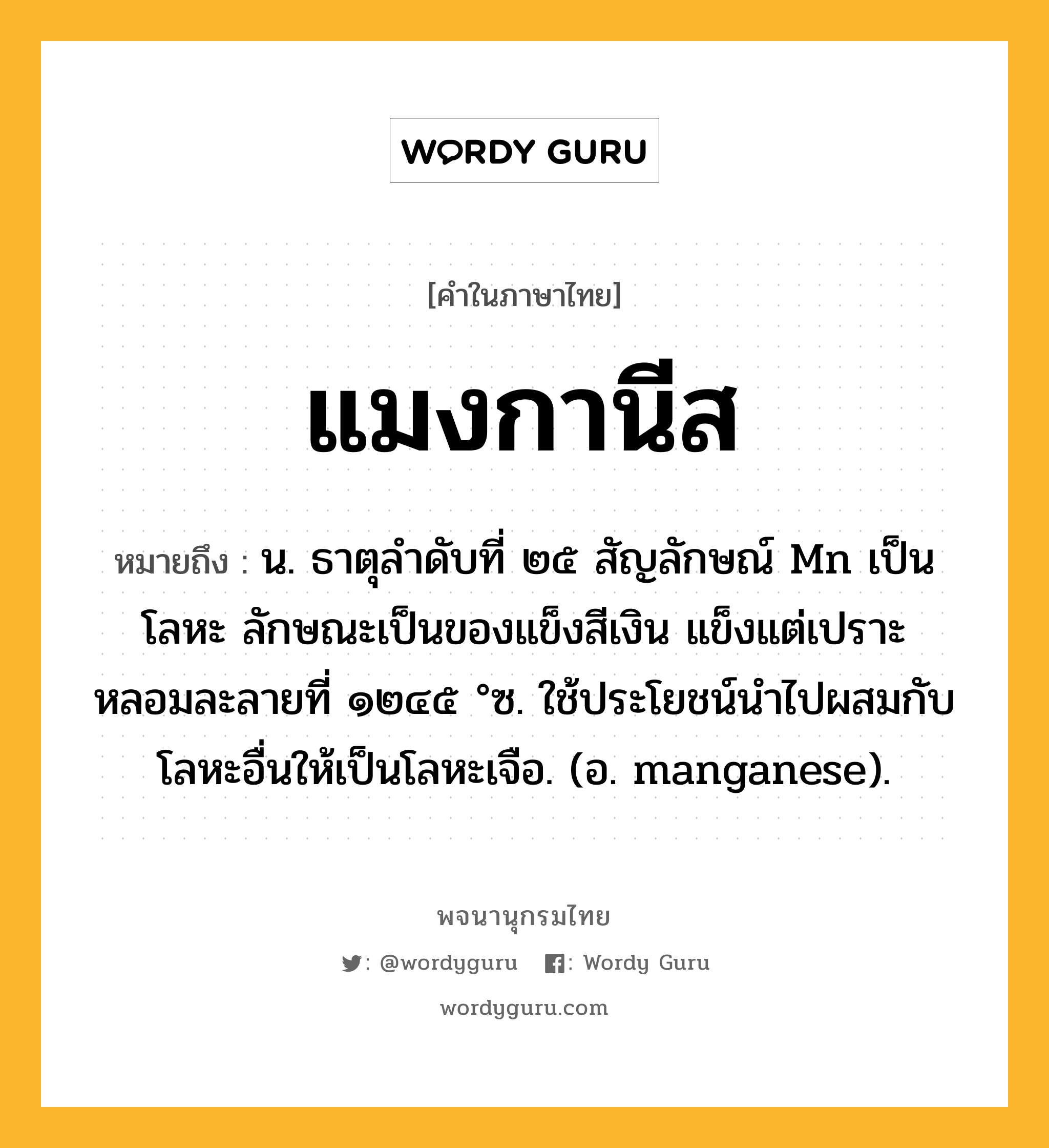 แมงกานีส ความหมาย หมายถึงอะไร?, คำในภาษาไทย แมงกานีส หมายถึง น. ธาตุลําดับที่ ๒๕ สัญลักษณ์ Mn เป็นโลหะ ลักษณะเป็นของแข็งสีเงิน แข็งแต่เปราะ หลอมละลายที่ ๑๒๔๕ °ซ. ใช้ประโยชน์นําไปผสมกับโลหะอื่นให้เป็นโลหะเจือ. (อ. manganese).