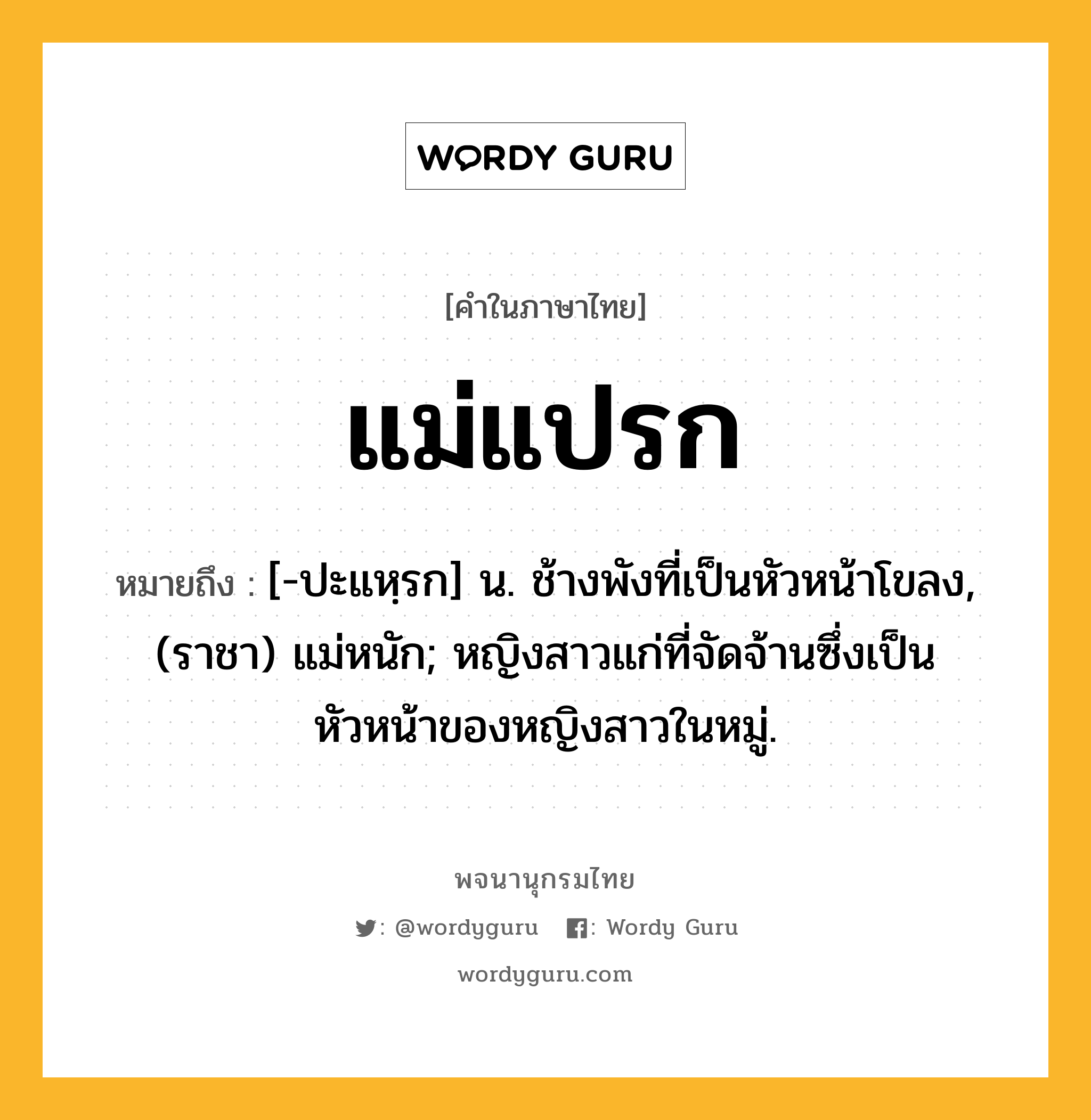 แม่แปรก ความหมาย หมายถึงอะไร?, คำในภาษาไทย แม่แปรก หมายถึง [-ปะแหฺรก] น. ช้างพังที่เป็นหัวหน้าโขลง, (ราชา) แม่หนัก; หญิงสาวแก่ที่จัดจ้านซึ่งเป็นหัวหน้าของหญิงสาวในหมู่.