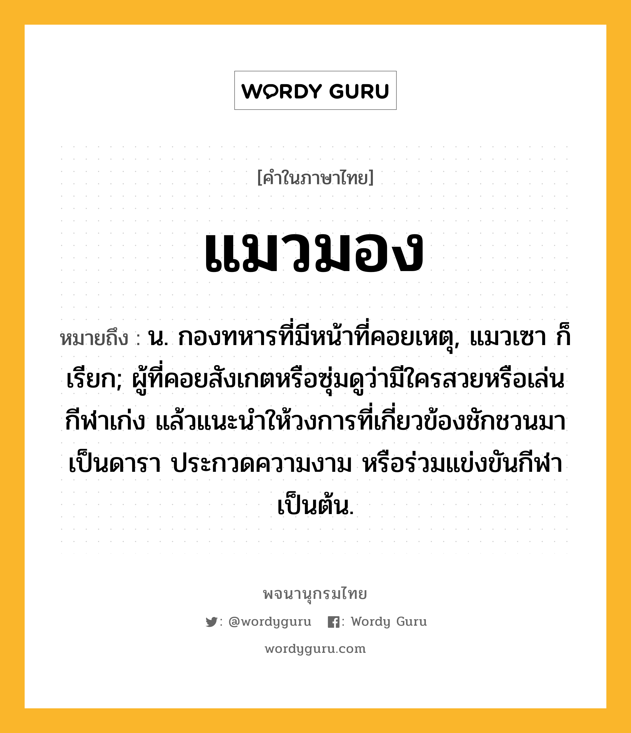 แมวมอง ความหมาย หมายถึงอะไร?, คำในภาษาไทย แมวมอง หมายถึง น. กองทหารที่มีหน้าที่คอยเหตุ, แมวเซา ก็เรียก; ผู้ที่คอยสังเกตหรือซุ่มดูว่ามีใครสวยหรือเล่นกีฬาเก่ง แล้วแนะนำให้วงการที่เกี่ยวข้องชักชวนมาเป็นดารา ประกวดความงาม หรือร่วมแข่งขันกีฬา เป็นต้น.