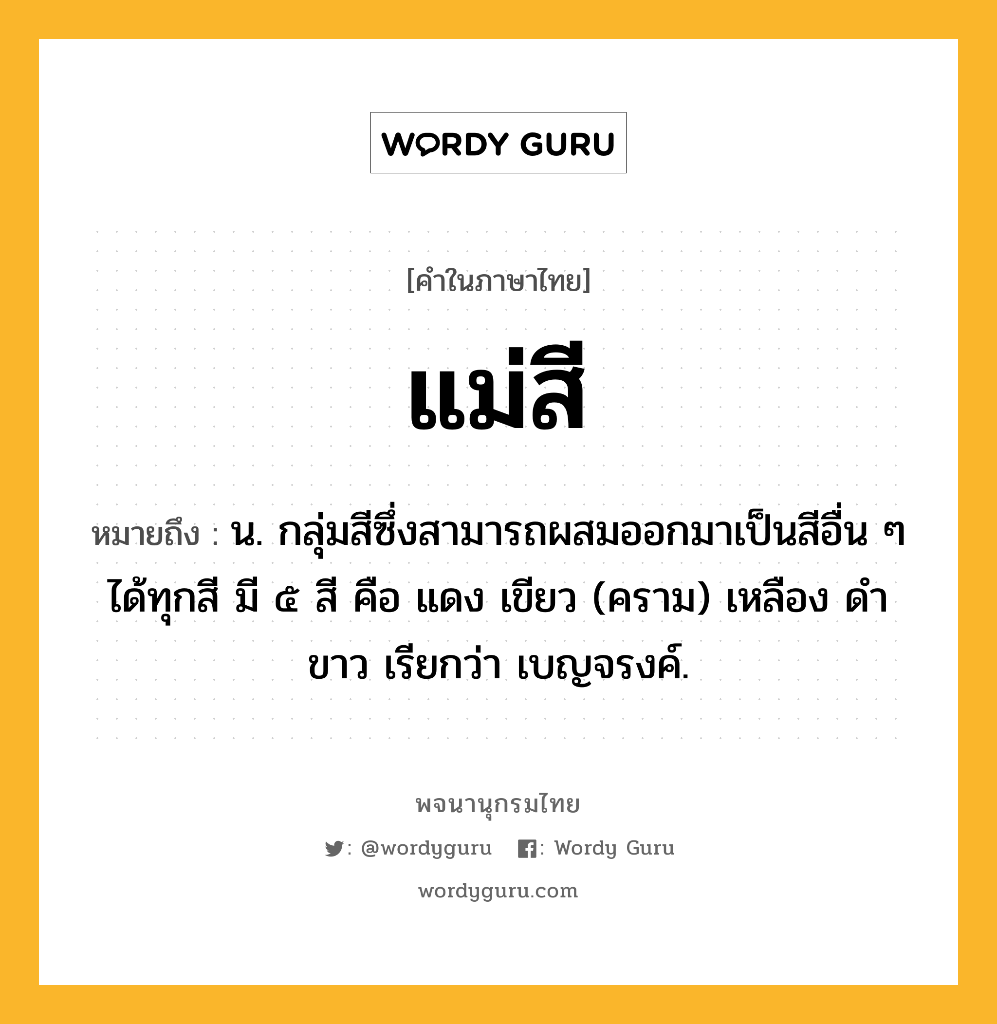 แม่สี ความหมาย หมายถึงอะไร?, คำในภาษาไทย แม่สี หมายถึง น. กลุ่มสีซึ่งสามารถผสมออกมาเป็นสีอื่น ๆ ได้ทุกสี มี ๕ สี คือ แดง เขียว (คราม) เหลือง ดำ ขาว เรียกว่า เบญจรงค์.