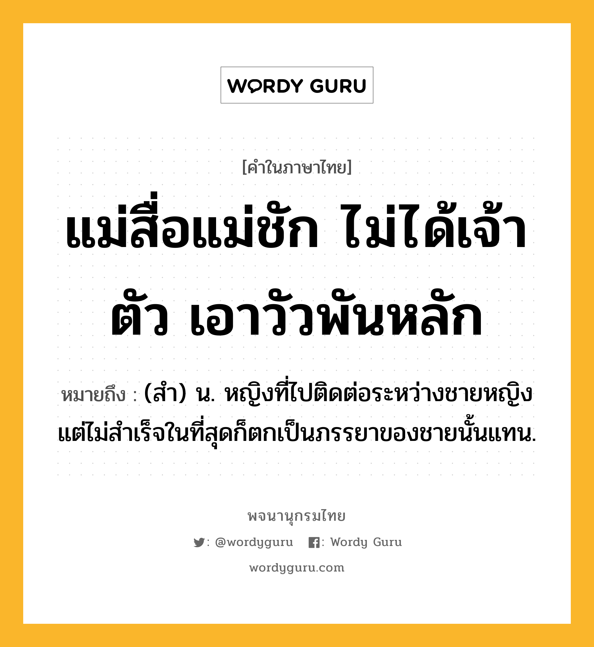 แม่สื่อแม่ชัก ไม่ได้เจ้าตัว เอาวัวพันหลัก ความหมาย หมายถึงอะไร?, คำในภาษาไทย แม่สื่อแม่ชัก ไม่ได้เจ้าตัว เอาวัวพันหลัก หมายถึง (สำ) น. หญิงที่ไปติดต่อระหว่างชายหญิง แต่ไม่สำเร็จในที่สุดก็ตกเป็นภรรยาของชายนั้นแทน.