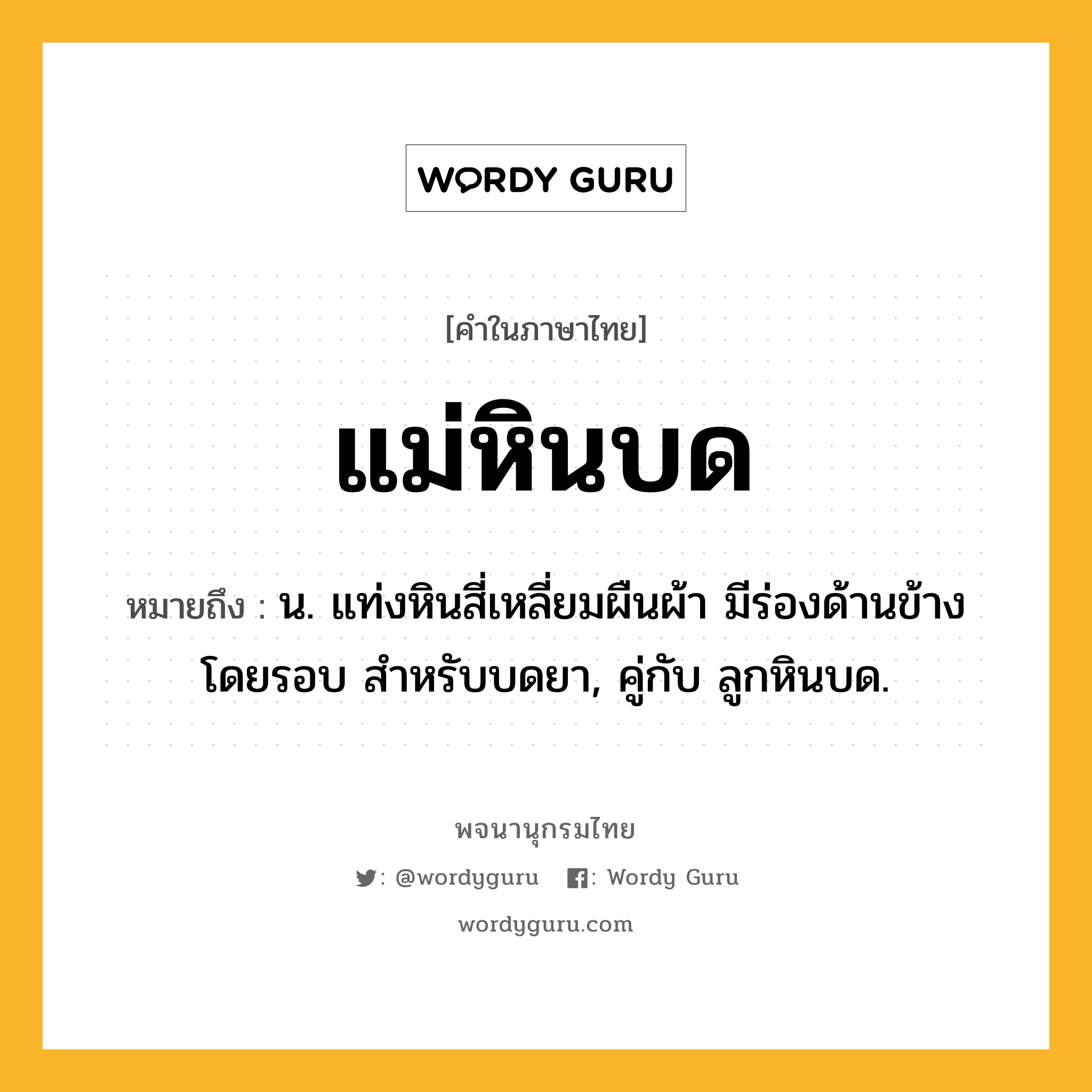 แม่หินบด ความหมาย หมายถึงอะไร?, คำในภาษาไทย แม่หินบด หมายถึง น. แท่งหินสี่เหลี่ยมผืนผ้า มีร่องด้านข้างโดยรอบ สำหรับบดยา, คู่กับ ลูกหินบด.