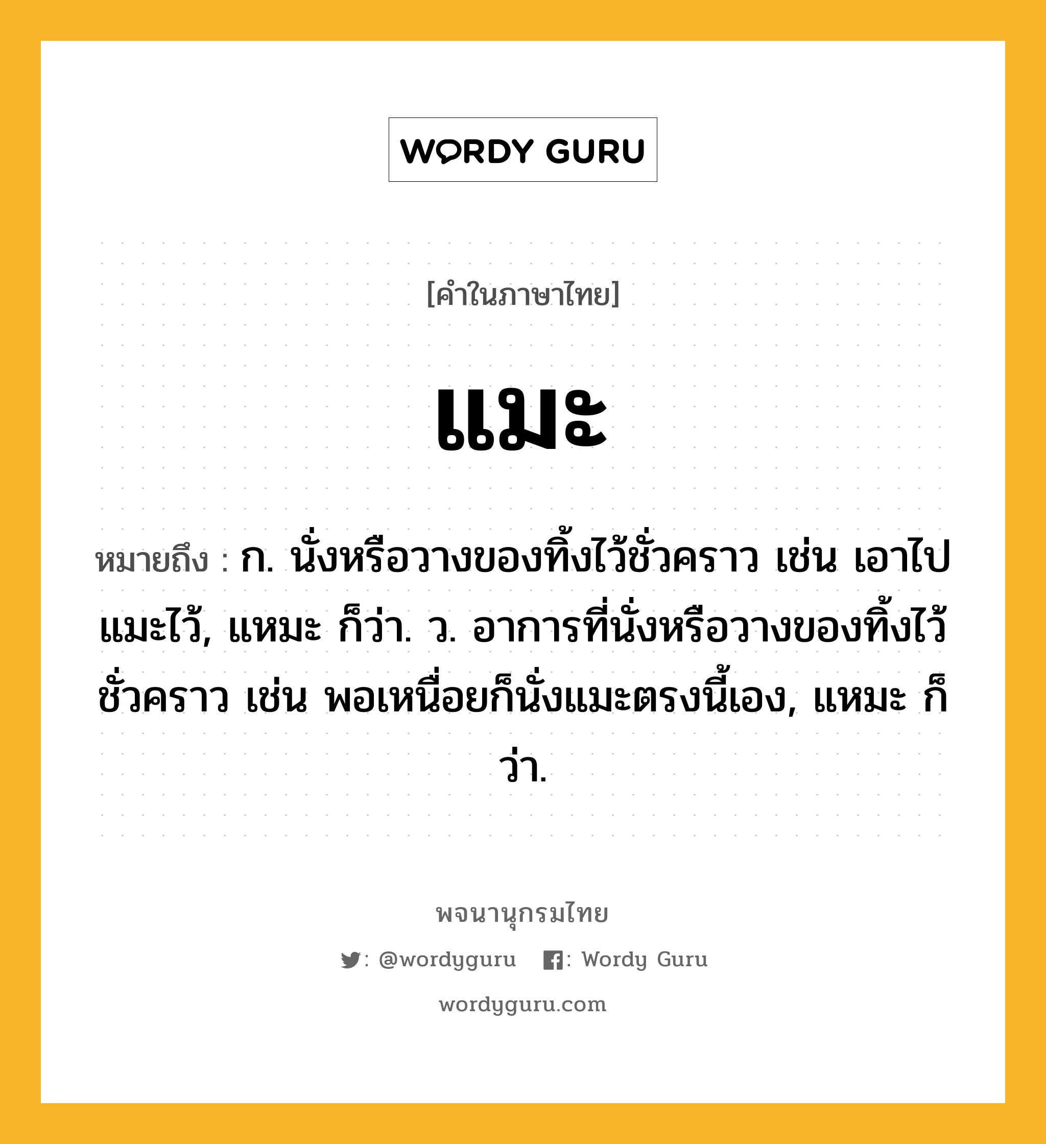 แมะ ความหมาย หมายถึงอะไร?, คำในภาษาไทย แมะ หมายถึง ก. นั่งหรือวางของทิ้งไว้ชั่วคราว เช่น เอาไปแมะไว้, แหมะ ก็ว่า. ว. อาการที่นั่งหรือวางของทิ้งไว้ชั่วคราว เช่น พอเหนื่อยก็นั่งแมะตรงนี้เอง, แหมะ ก็ว่า.