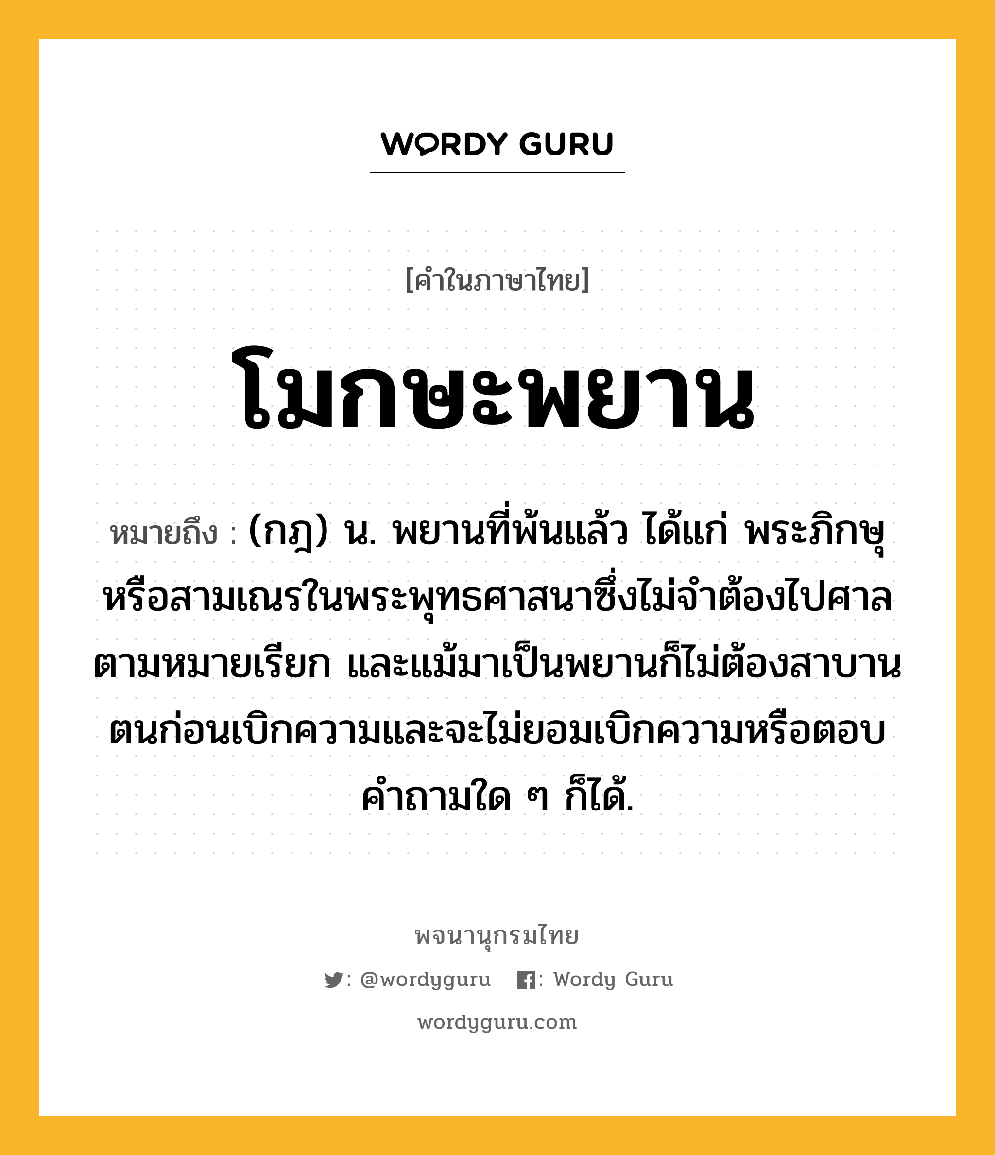 โมกษะพยาน ความหมาย หมายถึงอะไร?, คำในภาษาไทย โมกษะพยาน หมายถึง (กฎ) น. พยานที่พ้นแล้ว ได้แก่ พระภิกษุหรือสามเณรในพระพุทธศาสนาซึ่งไม่จําต้องไปศาลตามหมายเรียก และแม้มาเป็นพยานก็ไม่ต้องสาบานตนก่อนเบิกความและจะไม่ยอมเบิกความหรือตอบคําถามใด ๆ ก็ได้.