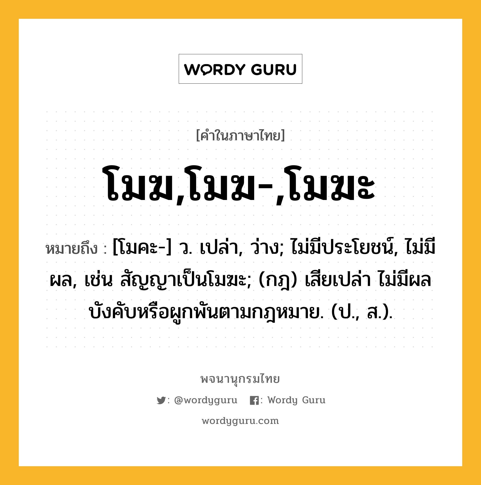 โมฆ,โมฆ-,โมฆะ ความหมาย หมายถึงอะไร?, คำในภาษาไทย โมฆ,โมฆ-,โมฆะ หมายถึง [โมคะ-] ว. เปล่า, ว่าง; ไม่มีประโยชน์, ไม่มีผล, เช่น สัญญาเป็นโมฆะ; (กฎ) เสียเปล่า ไม่มีผลบังคับหรือผูกพันตามกฎหมาย. (ป., ส.).